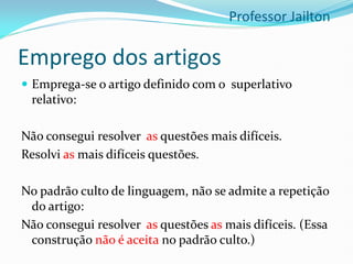 Emprego dos artigos
 Emprega-se o artigo definido com o superlativo
relativo:
Não consegui resolver as questões mais difíceis.
Resolvi as mais difíceis questões.
No padrão culto de linguagem, não se admite a repetição
do artigo:
Não consegui resolver as questões as mais difíceis. (Essa
construção não é aceita no padrão culto.)
Professor Jailton
 