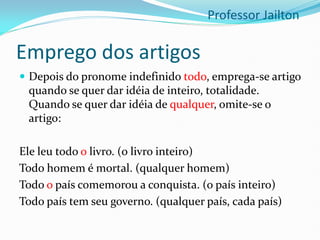 Emprego dos artigos
 Depois do pronome indefinido todo, emprega-se artigo
quando se quer dar idéia de inteiro, totalidade.
Quando se quer dar idéia de qualquer, omite-se o
artigo:
Ele leu todo o livro. (o livro inteiro)
Todo homem é mortal. (qualquer homem)
Todo o país comemorou a conquista. (o país inteiro)
Todo país tem seu governo. (qualquer país, cada país)
Professor Jailton
 