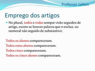 Emprego dos artigos
 No plural, todos e todas sempre virão seguidos de
artigo, exceto se houver palavra que o exclua, ou
numeral não seguido de substantivo:
Todos os alunos compareceram.
Todos estes alunos compareceram.
Todos cinco compareceram.
Todos os cinco alunos compareceram.
Professor Jailton
 