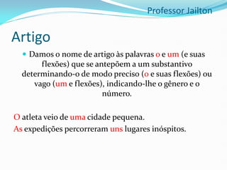 Artigo
 Damos o nome de artigo às palavras o e um (e suas
flexões) que se antepõem a um substantivo
determinando-o de modo preciso (0 e suas flexões) ou
vago (um e flexões), indicando-lhe o gênero e o
número.
O atleta veio de uma cidade pequena.
As expedições percorreram uns lugares inóspitos.
Professor Jailton
 