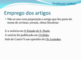 Emprego dos artigos
 Não se une com preposição o artigo que faz parte do
nome de revistas, jornais, obras literárias:
Li a notícia em O Estado de S. Paulo.
A notícia foi publicada em O Globo.
Inês de Castro”é um episódio de Os Lusíadas.
Professor Jailton
 