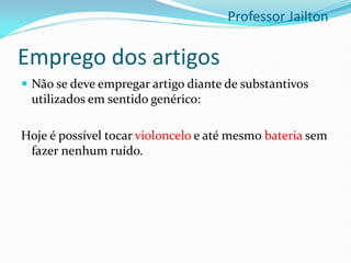 Emprego dos artigos
 Não se deve empregar artigo diante de substantivos
utilizados em sentido genérico:
Hoje é possível tocar violoncelo e até mesmo bateria sem
fazer nenhum ruído.
Professor Jailton
 