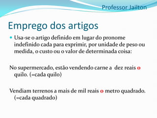 Emprego dos artigos
 Usa-se o artigo definido em lugar do pronome
indefinido cada para exprimir, por unidade de peso ou
medida, o custo ou o valor de determinada coisa:
No supermercado, estão vendendo carne a dez reais o
quilo. (=cada quilo)
Vendiam terrenos a mais de mil reais o metro quadrado.
(=cada quadrado)
Professor Jailton
 