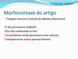 Morfossintaxe do artigo
 Sempre exercerá a função de adjunto adnominal:
O dia permanece nublado.
Eles não conheciam as leis.
Um problema ainda permanece sem solução.
Compareceram umas pessoas ilustres.
Professor Jailton
 