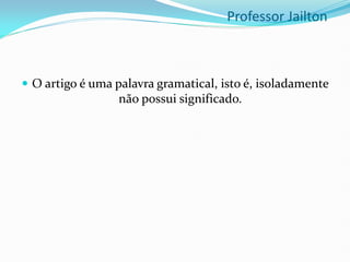  O artigo é uma palavra gramatical, isto é, isoladamente
não possui significado.
Professor Jailton
 