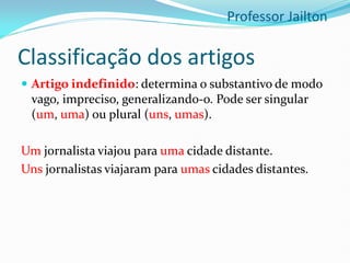 Classificação dos artigos
 Artigo indefinido: determina o substantivo de modo
vago, impreciso, generalizando-o. Pode ser singular
(um, uma) ou plural (uns, umas).
Um jornalista viajou para uma cidade distante.
Uns jornalistas viajaram para umas cidades distantes.
Professor Jailton
 