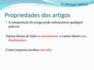 Propriedades dos artigos
 A anteposição do artigo pode substantivar qualquer
palavra:
Vamos deixar de lado os entretantos e vamos direto aos
finalmentes.
Como resposta recebeu um não.
Professor Jailton
 