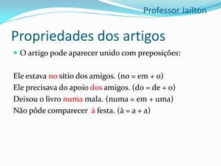 Propriedades dos artigos
 O artigo pode aparecer unido com preposições:
Ele estava no sítio dos amigos. (no = em + o)
Ele precisava do apoio dos amigos. (do = de + o)
Deixou o livro numa mala. (numa = em + uma)
Não pôde comparecer à festa. (à = a + a)
Professor Jailton
 