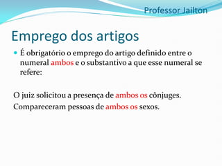 Emprego dos artigos
 É obrigatório o emprego do artigo definido entre o
numeral ambos e o substantivo a que esse numeral se
refere:
O juiz solicitou a presença de ambos os cônjuges.
Compareceram pessoas de ambos os sexos.
Professor Jailton
 