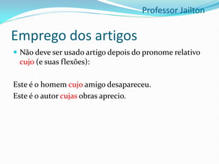 Emprego dos artigos
 Não deve ser usado artigo depois do pronome relativo
cujo (e suas flexões):
Este é o homem cujo amigo desapareceu.
Este é o autor cujas obras aprecio.
Professor Jailton
 