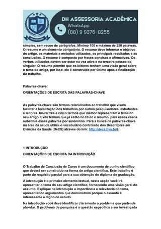 simples, sem recuo de parágrafos. Mínimo 100 e máximo de 250 palavras.
O resumo é um elemento obrigatório. O resumo deve informar o objetivo
do artigo, os materiais e métodos utilizados, os principais resultados e as
conclusões. O resumo é composto por frases concisas e afirmativas. Os
verbos utilizados devem ser estar na voz ativa e na terceira pessoa do
singular. O resumo permite que os leitores tenham uma visão geral sobre
o tema do artigo, por isso, ele é construído por último após a finalização
do trabalho.
Palavras-chave:
ORIENTAÇÕES DE ESCRITA DAS PALAVRAS-CHAVE
As palavras-chave são termos relacionados ao trabalho que visam
facilitar a localização dos trabalhos por outros pesquisadores, estudantes
e leitores. Insira três a cinco termos que melhor representam o tema do
seu artigo. Evite termos que já estão no título e resumo, para esses casos
substitua essas palavras por sinônimos. Para a busca de palavras-chave
na área da saúde utilize o vocabulário controlado dos Descritores em
Ciências da Saúde (DeCS) através do link: http://decs.bvs.br/).
1 INTRODUÇÃO
ORIENTAÇÕES DE ESCRITA DA INTRODUÇÃO
O Trabalho de Conclusão de Curso é um documento de cunho científico
que deverá ser construído na forma de artigo científico. Este trabalho é
parte do requisito parcial para a sua obtenção do diploma de graduação.
A introdução é o primeiro elemento textual, nesta seção você irá
apresentar o tema do seu artigo científico, fornecendo uma visão geral do
assunto. Explique na introdução a importância e relevância do tema,
apresentando argumentos que demonstrem porque o assunto é
interessante e digno de estudo.
Na introdução você deve identificar claramente o problema que pretende
abordar. O problema de pesquisa é a questão específica a ser investigada
 
