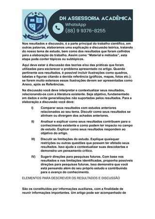 Nos resultados e discussão, é a parte principal do trabalho científico, em
outras palavras, elaboramos uma explicação e discussão teórica, tratando
do nosso tema de estudo, bem como dos resultados que foram colhidos
para a elaboração do trabalho. Assim como “Material e métodos”, esta
etapa pode conter tópicos ou subtópicos.
Aqui deve estar à discussão das teorias e/ou das práticas que foram
utilizadas para esclarecer o problema apresentado no artigo. Quando
pertinente aos resultados, é possível incluir ilustrações como quadros,
tabelas e figuras citando a devida referência (gráficos, mapas, fotos etc.);
se forem muito extensos essas ilustrações devem ser apresentadas como
Anexo, após as Referências.
Na discussão você deve interpretar e contextualizar seus resultados,
relacionando-os com a literatura existente. Seja objetivo, fundamentado
em dados e evite generalizações não suportadas pelos resultados. Para a
elaboração a discussão você deve:
I) Comparar seus resultados com estudos anteriores
relacionados ao seu tema. Discutir como seus resultados se
alinham ou divergem dos achados anteriores.
II) Analisar e explicar como seus resultados contribuem para o
conhecimento existente e como podem ter impacto no campo
de estudo. Explicar como seus resultados respondem ao
objetivo do artigo.
III) Discutir as limitações do estudo. Explique quaisquer
restrições ou outras questões que possam ter afetado seus
resultados. Isso ajuda a contextualizar suas descobertas e
demonstra um pensamento crítico.
IV) Sugerir direções para pesquisas futuras. Com base nos
resultados e nas limitações identificadas, proponha possíveis
direções para pesquisas futuras. Isso demonstra que você
está pensando além do seu próprio estudo e contribuindo
para o avanço do conhecimento.
ELEMENTOS PARA DESCREVER OS RESULTADOS E DISCUSSÃO
São os constituídos por informações auxiliares, com a finalidade de
reunir informações importantes. Um artigo pode ser acompanhado de
 