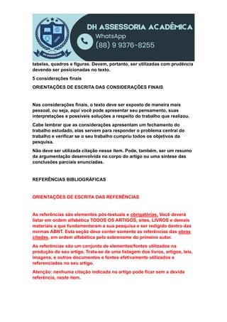 tabelas, quadros e figuras. Devem, portanto, ser utilizadas com prudência
devendo ser posicionadas no texto.
5 considerações finais
ORIENTAÇÕES DE ESCRITA DAS CONSIDERAÇÕES FINAIS
Nas considerações finais, o texto deve ser exposto de maneira mais
pessoal, ou seja, aqui você pode apresentar seu pensamento, suas
interpretações e possíveis soluções a respeito do trabalho que realizou.
Cabe lembrar que as considerações apresentam um fechamento do
trabalho estudado, elas servem para responder o problema central do
trabalho e verificar se o seu trabalho cumpriu todos os objetivos da
pesquisa.
Não deve ser utilizada citação nesse item. Pode, também, ser um resumo
da argumentação desenvolvida no corpo do artigo ou uma síntese das
conclusões parciais enunciadas.
REFERÊNCIAS BIBLIOGRÁFICAS
ORIENTAÇÕES DE ESCRITA DAS REFERÊNCIAS
As referências são elementos pós-textuais e obrigatórias. Você deverá
listar em ordem alfabética TODOS OS ARTIGOS, sites, LIVROS e demais
materiais a que fundamentaram a sua pesquisa e ser redigido dentro das
normas ABNT. Esta seção deve conter somente as referências das obras
citadas, em ordem alfabética pelo sobrenome do primeiro autor.
As referências são um conjunto de elementos/fontes utilizados na
produção do seu artigo. Trata-se de uma listagem dos livros, artigos, leis,
imagens, e outros documentos e fontes efetivamente utilizados e
referenciados no seu artigo.
Atenção: nenhuma citação indicada no artigo pode ficar sem a devida
referência, neste item.
 