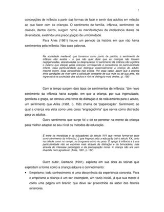 2
concepções de infância a partir das formas de falar e sentir dos adultos em relação
ao que fazer com as crianças. O sentimento de família, infância, sentimento de
classes, dentre outros, surgem como as manifestações da intolerância diante da
diversidade, existindo uma preocupação de uniformidade.
Para Ariès (1981) houve um período da história em que não havia
sentimentos pela infância. Nas suas palavras,
Na sociedade medieval, que tomamos como ponto de partida, o sentimento de
infância não existia – o que não quer dizer que as crianças não fossem
negligenciadas, abandonadas ou desprezadas. O sentimento da infância não significa
o mesmo que afeição pelas crianças: corresponde à consciência da particularidade
infantil, essa particularidade que distingue essencialmente a criança do adulto,
mesmo jovem. Essa consciência não existia. Por essa razão, assim que a criança
tinha condições de viver sem a solicitude constante de sua mãe ou de sua ama, ela
ingressava na sociedade dos adultos e não se distinguia mais destes. (p. 156)
Com o tempo surgem dois tipos de sentimentos de infância: “Um novo
sentimento da infância havia surgido, em que a criança, por sua ingenuidade,
gentileza e graça, se tornava uma fonte de distração e de relaxamento para o adulto,
um sentimento que Ariès (1981, p. 158) chama de “paparicação”. Sentimento ao
qual a criança era vista como uma coisa “engraçadinha” que servia como distração
para os adultos.
Outro sentimento que surge foi o de se penetrar na mente da criança
para melhor adaptar ao seu nível os métodos de educação.
É entre os moralistas e os educadores do século XVII que vemos formar-se esse
outro sentimento da infância [...] que inspirou toda a educação até o século XX, tanto
na cidade como no campo, na burguesia como no povo. O apego à infância e à sua
particularidade não se exprimia mais através da distração e da brincadeira, mas
através do interesse psicológico e da preocupação moral. A criança não era nem
divertida nem agradável. (Ariès, 1981, p. 162)
Outro autor, Damazio (1991), explicita em sua obra as teorias que
explicitam a forma como a criança adquire o conhecimento:
• Empirismo: todo conhecimento é uma decorrência da experiência concreta. Para
o empirismo a criança é um ser incompleto, um vazio inicial, já que sua mente é
como uma página em branco que deve ser preenchida ao sabor dos fatores
exteriores.
 