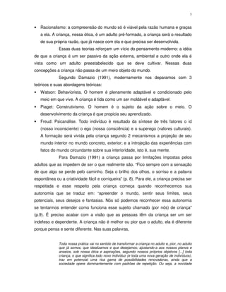 3
• Racionalismo: a compreensão do mundo só é viável pela razão humana e graças
a ela. A criança, nessa ótica, é um adulto pré-formado, a criança será o resultado
de sua própria razão, que já nasce com ela e que precisa ser desenvolvida.
Essas duas teorias reforçam um vício do pensamento moderno: a idéia
de que a criança é um ser passivo da ação externa, ambiental e outro onde ela é
vista como um adulto preestabelecido que se deve cultivar. Nessas duas
concepções a criança não passa de um mero objeto do mundo.
Segundo Damazio (1991), modernamente nos deparamos com 3
teóricos e suas abordagens teóricas:
• Watson: Behaviorista. O homem é plenamente adaptável e condicionado pelo
meio em que vive. A criança é tida como um ser moldável e adaptável.
• Piaget: Construtivismo. O homem é o sujeito da ação sobre o meio. O
desenvolvimento da criança é que propicia seu aprendizado.
• Freud: Psicanálise. Todo indivíduo é resultado da síntese de três fatores o id
(nosso inconsciente) o ego (nossa consciência) e o superego (valores culturais).
A formação será vivida pela criança segundo 2 mecanismos a projeção de seu
mundo interior no mundo concreto, exterior; e a introjeção das experiências com
fatos do mundo circundante sobre sua interioridade, isto é, sua mente.
Para Damazio (1991) a criança passa por limitações impostas pelos
adultos que as impedem de ser o que realmente são. “Fico sempre com a sensação
de que algo se perde pelo caminho. Seja o brilho dos olhos, o sorriso e a palavra
espontânea ou a criatividade fácil e corriqueira” (p. 8). Para ele, a criança precisa ser
respeitada e esse respeito pela criança começa quando reconhecemos sua
autonomia que se traduz em: “apreender o mundo, sentir seus limites, seus
potenciais, seus desejos e fantasias. Nós só podemos reconhecer essa autonomia
se tentarmos entender como funciona esse sujeito chamado (por nós) de criança”
(p.9). É preciso acabar com a visão que as pessoas têm da criança ser um ser
indefeso e dependente. A criança não é melhor ou pior que o adulto, ela é diferente
porque pensa e sente diferente. Nas suas palavras,
Toda nossa prática vai no sentido de transformar a criança no adulto e, pior, no adulto
que já somos, que idealizamos e que desejamos; ajustando-a aos nossos planos e
anseios, sob nossa ótica e aspirações, segundo nossos próprios objetivos [...] toda
criança, o que significa todo novo indivíduo (e toda uma nova geração de indivíduos),
traz em potencial uma rica gama de possibilidades renovadoras, ainda que a
sociedade opere dominantemente com padrões de repetição. Ou seja, a novidade
 