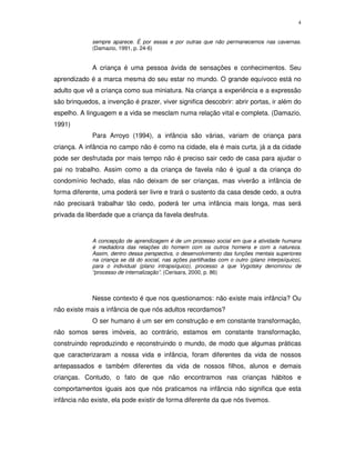 4
sempre aparece. É por essas e por outras que não permanecemos nas cavernas.
(Damazio, 1991, p. 24-6)
A criança é uma pessoa ávida de sensações e conhecimentos. Seu
aprendizado é a marca mesma do seu estar no mundo. O grande equívoco está no
adulto que vê a criança como sua miniatura. Na criança a experiência e a expressão
são brinquedos, a invenção é prazer, viver significa descobrir: abrir portas, ir além do
espelho. A linguagem e a vida se mesclam numa relação vital e completa. (Damazio,
1991)
Para Arroyo (1994), a infância são várias, variam de criança para
criança. A infância no campo não é como na cidade, ela é mais curta, já a da cidade
pode ser desfrutada por mais tempo não é preciso sair cedo de casa para ajudar o
pai no trabalho. Assim como a da criança de favela não é igual a da criança do
condomínio fechado, elas não deixam de ser crianças, mas viverão a infância de
forma diferente, uma poderá ser livre e trará o sustento da casa desde cedo, a outra
não precisará trabalhar tão cedo, poderá ter uma infância mais longa, mas será
privada da liberdade que a criança da favela desfruta.
A concepção de aprendizagem é de um processo social em que a atividade humana
é mediadora das relações do homem com os outros homens e com a natureza.
Assim, dentro dessa perspectiva, o desenvolvimento das funções mentais superiores
na criança se dá do social, nas ações partilhadas com o outro (plano interpsíquico),
para o individual (plano intrapsíquico), processo a que Vygotsky denominou de
“processo de internalização”. (Cerisara, 2000, p. 86)
Nesse contexto é que nos questionamos: não existe mais infância? Ou
não existe mais a infância de que nós adultos recordamos?
O ser humano é um ser em construção e em constante transformação,
não somos seres imóveis, ao contrário, estamos em constante transformação,
construindo reproduzindo e reconstruindo o mundo, de modo que algumas práticas
que caracterizaram a nossa vida e infância, foram diferentes da vida de nossos
antepassados e também diferentes da vida de nossos filhos, alunos e demais
crianças. Contudo, o fato de que não encontramos nas crianças hábitos e
comportamentos iguais aos que nós praticamos na infância não significa que esta
infância não existe, ela pode existir de forma diferente da que nós tivemos.
 