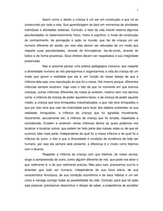 5
Assim como o adulto a criança é um ser em construção e que irá se
construindo por toda a vida. Sua aprendizagem se dará em momentos de atividades
individuais e atividades coletivas. Contudo, a fase da vida infantil reserva algumas
peculiaridades no desenvolvimento físico, motor e cognitivo: o modo de construção
do conhecimento, de percepção e ação no mundo, que faz da criança um ser
humano diferente do adulto, por isso elas devem ser educadas de um modo que
respeite suas peculiaridades, através de brincadeiras, faz-de-conta, através do
lúdico e de forma prazerosa. Seus direitos devem ser respeitados e sua integridade
preservada.
Não é possível pensar uma prática pedagógica inclusiva, que respeite
a diversidade humana se nós planejarmos e organizarmos a vida da criança de um
modo que ignore a realidade que ela é, em função do nosso desejo de que a
infância dela seja uma reprodução do que foi a nossa. Até mesmo porque, diferentes
infâncias sempre existiram, haja visto o fato de que no momento em que éramos
crianças, outras infâncias diferentes da nossa já existiam, mesmo sem nos darmos
conta: a infância da criança de poder aquisitivo baixo; a da criança de poder aquisito
médio; a criança que teve brinquedos industrializados; a que não teve brinquedos e
que por isso teve que usar da criatividade para fazer dos objetos existentes na sua
realidade, brinquedos; a infância da criança que foi agredida moralmente,
fisicamente, sexualmente etc; a infância da criança que foi amada, respeitada e
considerada. Existem e existiram várias infâncias dentre as quais podemos nos
localizar e localizar outros, que podem ter feito parte das nossas vidas ou de que só
ouvimos falar mais parte. Independente de qual foi a nossa infância e de qual foi a
infância do outro, o fato é que a diversidade é condição de existência de todo ser
humano, por isso ela sempre está presente, a diferença é o modo como lidamos
com o diverso.
Respeitar a infância da criança com que lidamos, de nosso alunos,
exige a compreensão do outro, como alguém diferente de nós, que pode nos dizer o
que realmente é, e do que realmente precisa. Mas para isso, precisamos ouvi-lo e
entender que todo ser humano, independente de sua faixa etária, de sua
característica fenotípica, de sua condição econômica e de seus hábitos é um ser
único e carrega consigo todas as possibilidade da vida. Contudo, para que tal ação
seja possível, precisamos descontruir o desejo de saber, a prepotência de acreditar
 