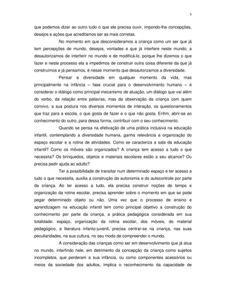 6
que podemos dizer ao outro tudo o que ele precisa ouvir, impondo-lhe concepções,
desejos e ações que acreditamos ser as mais corretas.
No momento em que desconsideramos a criança como um ser que já
tem percepções de mundo, desejos, vontades e que já interfere neste mundo, a
desautorizamos de interferir no mundo e de modificá-lo, porque lhe dizemos o que
fazer e neste processo ela a impedimos de construir outra coisa diferente da que já
construímos e já pensamos, é nesse momento que desautorizamos a diversidade.
Pensar a diversidade em qualquer momento da vida, mas
principalmente na infância – fase crucial para o desenvolvimento humano – é
considerar o diálogo como principal mecanismo de atuação, um diálogo que vai além
do verbo, da relação entre palavras, mas da observação da criança com quem
convivo, a sua postura nos diversos momentos de interação, os questionamentos
que traz para a escola, o que gosta de fazer e o que não gosta. Enfim, abrir-se ao
conhecimento do outro, para dessa forma, contribuir com o seu conhecimento.
Quando se pensa na efetivação de uma prática inclusiva na educação
infantil, contemplando a diversidade humana, ganha relevância a organização do
espaço escolar e a rotina de atividades. Como se caracteriza a sala da educação
infantil? Como os móveis são organizados? A criança tem acesso a tudo o que
necessita? Os brinquedos, objetos e materiais escolares estão a seu alcance? Ou
precisa pedir ajuda ao adulto?
Ter a possibilidade de transitar num determinado espaço e ter acesso a
tudo o que necessita, auxilia a construção da autonomia e do autocontrole por parte
da criança. Ao ter acesso a tudo, ela precisa construir noções de tempo e
organização da rotina escolar, precisa aprender sobre o momento em que se pode
pegar determinado objeto ou não. Uma vez que o processo de ensino e
aprendizagem na educação infantil tem como principal objetivo a construção do
conhecimento por parte da criança, a prática pedagógica considerada em sua
totalidade: espaço, organização da rotina escolar, dos móveis, do material
pedagógico, a literatura infanto-juvenil, precisa centrar-se na criança, nas suas
peculiaridades, na sua cultura, no seu modo de compreender o mundo.
A consideração das crianças como ser em desenvolvimento que já atua
no mundo, interfindo nele, em detrimento da concepção da criança como sujeitos
incompletos, que perderam a sua infância, ou como componentes acessórios ou
meios da sociedade dos adultos, implica o reconhecimento da capacidade de
 