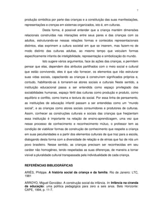 7
produção simbólica por parte das crianças e a constituição das suas manifestações,
representações e crenças em sistemas organizados, isto é, em culturas.
Desta forma, é possível entender que a criança mantém dimensões
relacionais construídas nas interações entre seus pares e das crianças com os
adultos, estruturando-se nessas relações formas e conteúdos representacionais
distintos, elas exprimem a cultura societal em que se inserem, mas fazem-no de
modo distinto das culturas adultas, ao mesmo tempo que veiculam formas
especificamente infantis de inteligibilidade, representação e simbolização do mundo.
Isto sugere vários argumentos, face às ações das crianças, e permitem
pensar que elas, dependem dos atributos partilhados com o meio social e cultural
que estão convivendo, eles é que vão fornecer, os elementos que irão estruturar
suas vidas sociais, capacitando as crianças à construírem significados próprios e,
contudo, habilitando-as à tornarem-se atores sociais e culturais Neste sentido, a
instituição educacional passa a ser entendida como espaço privilegiado das
sociabilidades humanas, espaço fértil das culturas como produção e produto, como
equilíbrio e conflito, como trama e textura do social. Por essa linha de pensamento,
as instituições de educação infantil passam a ser entendidas como um “mundo
social”, e as crianças como atores sociais consumidores e produtores de culturas.
Assim, conhecer as construções culturais e sociais das crianças que freqüentam
essa instituição é importante na relação de ensino-aprendizagem, uma vez que
nesse processo de conhecimento e reconhecimento mútuo, o professor tem as
condição de viabilizar formas de construção de conhecimento que respeite a criança
em suas peculiaridades e a partir dos elementos culturais de que traz para a escola,
dialogando desta forma com a diversidade de relação e de etnias que faz de nós um
povo brasileiro. Nesse sentido, as crianças precisam ser reconhecidas em seu
caráter não homogêneo, tendo respeitadas as suas diferenças, de maneira a tornar
visível a pluralidade cultural transpassada pela individualidade de cada criança.
REFERÊNCIAS BIBLIOGRÁFICAS
ARIÉS, Philippe. A história social da criança e da família. Rio de Janeiro: LTC,
1981
ARROYO, Miguel González. A construção social da infância. In: Infância na ciranda
da educação: uma política pedagógica para zero a seis anos. Belo Horizonte:
CAPE, 1994, p. 11-7.
 
