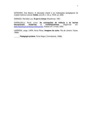 8
CERISARA, Ana Beatriz. A educação infantil e as implicações pedagógicas do
modelo histórico-cultural. Cedes, ano 20, n. 35, p. 78-95, jul. 2000.
DAMAZIO, Reinaldo Luiz. O que é criança: Brasiliense, 1991.
GHIRALDELLI, Paulo Júnior. As concepções de infância e as teorias
educacionais modernas e contemporâneas. Disponível em:
www.filosofia.pro.br/textos/infancia.htm. Acesso em: 3 maio, 2002.
LARROSA, Jorge, LARA, Nuria Pérez. Imagens do outro. Rio de Janeiro: Vozes,
1998a.
______ Pedagogia profana. Porto Alegre: Contrabando, 1998b.
 