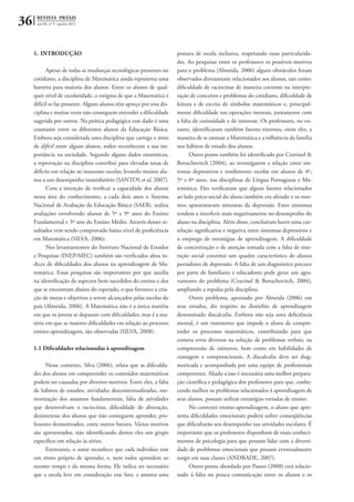 36 REVISTA PRÁXIS
ano III, nº 5 - janeiro 2011
1.	INTRODUÇÃO
Apesar de todas as mudanças tecnológicas presentes no
cotidiano, a disciplina de Matemática ainda representa uma
barreira para maioria dos alunos. Entre os alunos de qual-
quer nível de escolaridade, o estigma de que a Matemática é
difícil se faz presente. Alguns alunos têm apreço por esta dis-
ciplina e muitas vezes não conseguem entender a dificuldade
sugerida por outros. Na prática pedagógica esse dado é uma
constante entre os diferentes alunos da Educação Básica.
Embora seja considerada uma disciplina que carrega o mito
de difícil entre alguns alunos, todos reconhecem a sua im-
portância na sociedade. Segundo alguns dados estatísticos,
a reprovação na disciplina contribui para elevadas taxas de
déficits em relação ao insucesso escolar, levando muitos alu-
nos a um desempenho insatisfatório (SANTOS et al, 2007).
Com a intenção de verificar a capacidade dos alunos
nesta área do conhecimento, a cada dois anos o Sistema
Nacional de Avaliação da Educação Básica (SAEB), realiza
avaliações envolvendo alunos de 5º e 9º anos do Ensino
Fundamental e 3º ano do Ensino Médio. Através desses re-
sultados vem sendo comprovado baixo nível de proficiência
em Matemática (SILVA, 2006).
Nos levantamentos do Instituto Nacional de Estudos
e Pesquisas (INEP/MEC) também são verificados altos ín-
dices de dificuldades dos alunos na aprendizagem de Ma-
temática. Essas pesquisas são importantes por que auxilia
na identificação de aspectos bem sucedidos do ensino e dos
que se encontram abaixo do esperado, o que favorece a cria-
ção de metas e objetivos a serem alcançados pelas escolas do
país (Almeida, 2006). A Matemática não é a única matéria
em que os jovens se deparam com dificuldades, mas é a ma-
téria em que as maiores dificuldades em relação ao processo
ensino-aprendizagem, são observadas (SILVA, 2008).
1.1 Dificuldades relacionadas à aprendizagem
Nesse contexto, Silva (2006), relata que as dificulda-
des dos alunos em compreender os conteúdos matemáticos
podem ser causadas por diversos motivos. Entre eles, a falta
de hábitos de estudos, atividades descontextualizadas, me-
morização dos assuntos fundamentais, falta de atividades
que desenvolvam o raciocínio, dificuldade de abstração,
desinteresse dos alunos que não conseguem aprender, pro-
fessores desmotivados, entre outros fatores. Vários motivos
são apresentados, não identificando dentre eles um grupo
específico em relação às séries.
Entretanto, o autor reconhece que cada indivíduo tem
um ritmo próprio de aprender, e, nem todos aprendem ao
mesmo tempo e da mesma forma. Ele indica ser necessário
que a escola leve em consideração esse fato, e assuma uma
postura de escola inclusiva, respeitando essas particularida-
des. Ao pesquisar entre os professores os possíveis motivos
para o problema (Almeida, 2006) alguns obstáculos foram
observados diretamente relacionados aos alunos, tais como:
dificuldade de raciocinar de maneira coerente na interpre-
tação de conceitos e problemas do cotidiano, dificuldade de
leitura e de escrita de símbolos matemáticos e, principal-
mente dificuldade nas operações mentais, juntamente com
a falta de curiosidade e de interesse. Os professores, no en-
tanto, identificaram também fatores externos, entre eles, a
maneira de se ensinar a Matemática e a influência da família
nos hábitos de estudo dos alunos.
Outro ponto também foi identificado por Cruvinel &
Boruchovitch (2004), ao investigarem a relação entre sin-
tomas depressivos e rendimento escolar em alunos de 4º,
5º e 6º anos, nas disciplinas de Língua Portuguesa e Ma-
temática. Eles verificaram que alguns fatores relacionados
ao lado psico-social do aluno também era afetado e os mes-
mos apresentavam sintomas da depressão. Estes sintomas
tendem a interferir mais negativamente no desempenho do
aluno na disciplina. Além disso, concluíram haver uma cor-
relação significativa e negativa entre sintomas depressivos e
o emprego de estratégias de aprendizagem. A dificuldade
de concentração e de atenção somada com a falta de inte-
ração social constitui um quadro característico de alunos
portadores de depressão. A falta de um diagnóstico precoce
por parte de familiares e educadores pode gerar um agra-
vamento do problema (Cruvinel & Boruchovitch, 2004),
ampliando a repulsa pela disciplina.
Outro problema, apontado por Almeida (2006) em
seus estudos, diz respeito ao distúrbio de aprendizagem
denominado discalculia. Embora não seja uma deficiência
mental, é um transtorno que impede o aluno de compre-
ender os processos matemáticos, contribuindo para que
cometa erros diversos na solução de problemas verbais, na
compreensão de números, bem como em habilidades de
contagem e computacionais. A discalculia deve ser diag-
nosticada e acompanhada por uma equipe de profissionais
competentes. Aliado a isso é necessária uma melhor prepara-
ção científica e pedagógica dos professores para que, conhe-
cendo melhor os problemas relacionados à aprendizagem de
seus alunos, possam utilizar estratégias variadas de ensino.
No contexto ensino-aprendizagem, o aluno que apre-
senta dificuldades emocionais poderá sofrer conseqüências
que dificultarão seu desempenho nas atividades escolares. É
importante que os professores disponham de mais conheci-
mentos de psicologia para que possam lidar com a diversi-
dade de problemas emocionais que possam eventualmente
surgir em suas classes (ANDRADE, 2007).
Outro ponto abordado por Passos (2008) está relacio-
nado à falta ou pouca comunicação entre os alunos e os
 