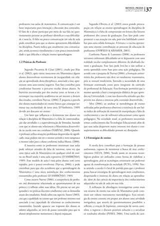 REVISTA PRÁXIS
ano III, nº 5 - janeiro 2011 37
professores nas aulas de matemática. A comunicação é um
fator importante para interação e discussão dos conteúdos.
O fato de o aluno participar por meio de sua fala ou ques-
tionamento permite ao professor identificar a sua dificulda-
de e saná-la. A falta ou pouca comunicação em sala de aula
pode contribuir para que os alunos apresentem dificuldades
na disciplina. Passos indica que atualmente esta comunica-
ção, ainda acontece timidamente e com pouca intencionali-
dade o que dificulta a relação ensino-aprendizagem.
1.2 Práticas do Professor
Segundo Piscarreta & César (2001), citado por Rijo
et al. (2002), após vários insucessos em Matemática alguns
alunos desenvolvem sentimentos de incapacidade em rela-
ção ao aprendizado desta disciplina e, associado a isso, apre-
sentam uma auto-estima negativa. Este fato contribui para
condicionar bastante o percurso escolar desses alunos. As
barreiras encontradas por eles muitas vezes os levam a in-
terromper sua trajetória acadêmica ou até mesmo a desistir
dos estudos, corrobora Narvaz, (2006). É pequena a parcela
dos alunos matriculados no ensino básico que consegue ter-
minar sua escolaridade de nove anos (D’Ambrósio, 1989)
devido aos descasos no ensino.
Um fator que influencia o desinteresse nos alunos em
relação à disciplina de Matemática é a falta de contextualiza-
ção das atividades e a supervalorização de fórmulas, fazendo
com que os alunos não relacionem a Matemática desenvolvi-
da na escola com seu cotidiano (NARVAZ, 2006). Quando
o professor utiliza situações-problemas desprovidas de signifi-
cado, essas podem não ter o mesmo sentido e nem tampouco
o mesmo valor para o aluno conforme indica Muniz, (2008).
A maneira como os professores ministram suas aulas
pode reforçar atitudes de falta de interesse, uma vez que
uma típica aula de Matemática em qualquer nível de ensi-
no no Brasil ainda é uma aula expositiva (D’AMBRÓSIO,
1989). Esse modelo de aula é vista pelos alunos com certo
repúdio, pois é pouco envolvente (Narvaz, 2006), e pode
contribuir para que eles acreditem que a aprendizagem da
Matemática é uma mera assimilação dos conhecimentos
transmitidos pelo professor (D’AMBRÓSIO, 1989).
Como escreve Narvaz (2006), a competência do profes-
sor está diretamente relacionada ao questionamento de sua
prática e à reflexão sobre suas idéias. Ele precisa ser um pes-
quisador e ter práticas docentes condizentes com as demandas
atuais dos estudantes. Ainda sobre esse aspecto, Soares (2003),
cita que a qualidade no ensino que um professor ministra está
associada à sua capacidade de relacionar os conhecimentos
transmitidos, fazendo aparecer nas respostas dos alunos os
saberes adquiridos, ao invés de passar conteúdos para que os
alunos simplesmente memorizem e depois esqueçam.
Segundo Oliveira et al. (2003) outra grande preocu-
pação em relação ao ensino-aprendizagem da disciplina de
Matemática é a falta de compreensão em leitura dos futuros
professores dos cursos de graduação. Esse fato pode com-
prometer a sua atuação em sala, pois essa habilidade contri-
bui para uma sólida formação. A leitura e a escrita apresen-
tam uma enorme contribuição ao processo de educação de
professores (OSWALD & KRAMER, 2001).
Conforme Passos & Lamonato (2008), os professores
iniciantes enfrentam dificuldades ao se depararem com uma
realidade escolar completamente diferente da idealizada du-
rante a graduação. Esse fato pode levá-los a não utilizar a
teoria aprendida como base para uma ação pedagógica. De
acordo com a pesquisa de Narvaz (2006), a formação univer-
sitária dos professores não deve ser totalmente transmissiva,
pois se tornará insuficiente, havendo a necessidade de uma
formação continuada como parte integrante do currículo
do profissional de Educação. Esta formação permitirá que o
mesmo aprenda a fazer a transposição didática do que apren-
deu na Universidade, e com isso desenvolva atitudes que des-
pertem nos alunos o interesse pelo conteúdo desenvolvido.
Silva (2006), ao analisar as metodologias de ensino
utilizadas pelos professores observou a existência de um bai-
xo índice de utilização de material de manipulação e falta de
conhecimento e uso de softwares educacionais como apoio
pedagógico. Na sociedade atual, os professores necessitam
tomar conhecimento das Tecnologias Educacionais afim de
que suas aulas despertem maior interesse nos alunos e con-
seqüentemente as dificuldades possam ser dissipadas.
1.3 Estratégias de ensino
A escola deve contribuir para a formação de pessoas
autônomas, capazes de monitorar a busca de seus conhe-
cimentos (SILVA, 2006). Sendo assim os recursos tecno-
lógicos podem ser utilizados como forma de viabilizar a
aprendizagem, pois as tecnologias constituem um poderoso
agente de transformação da sociedade (PCN’s, 1998). Nes-
se sentido, a escola é o local de partida para que o professor
possa buscar estratégias de aprendizagem mais condizentes,
despertando o interesse do aluno em relação ao aprendiza-
do, além de dar ciência da importância dos conhecimentos
adquiridos na sala de aula em sua vida.
A utilização de abordagens investigativas como mais
um recurso de ensino nas aulas de Matemática pode cons-
tituir um valioso instrumento metodológico. Essa estraté-
gia de ensino consiste em propor aos alunos uma atividade
instigadora, que através de questionamentos possibilite a
reflexão, a criação de hipóteses, construção de novos cami-
nhos, a registrar e discutir possíveis soluções e a socializar
os resultados obtidos (PERES, 2006). Uma tarefa de cará-
 