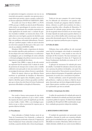38 REVISTA PRÁXIS
ano III, nº 5 - janeiro 2011
ter exploratório-investigativo comumente não traz em seu
enunciado uma questão a responder, mas apresenta uma si-
tuação aberta que permite a quem se propõe a realizá-la fa-
zer diversas explorações (PASSOS & LAMONATO, 2009).
De acordo com Ueno & Moraes (2007) e os PCN’s
(1998), para que o trabalho nas salas de aula de Matemática
venha resultar em aprendizagem de conceitos, torna-se in-
dispensável à aproximação dos conteúdos matemáticos aos
temas significativos do mundo atual, e a inclusão de ques-
tões vinculadas à realidade e ao interesse dos alunos. A dis-
ciplina deve estar mais ligada a questões da vida diária, para
que o aluno se sinta mais motivado em aprender e consiga
lidar com problemas enfrentados habitualmente. Portanto,
tudo que o professor propõe e realiza em sala de aula deve
ter como meta o preparo do aluno para a vida e para o exer-
cício de sua cidadania (ALMEIDA, 2006).
Mizukami (2004) ressalta a importância do domínio
dos conteúdos específicos pelos professores e a necessidade
de uma relação entre esses conhecimentos e os conhecimen-
tos pedagógicos, pois as metodologias de ensino utilizadas
e a formação pedagógica do professor exercem uma enorme
importância no aprendizado dos alunos.
Segundo César (2000c), o espaço da sala aula constitui
um importante local de interação social. A adoção de ativida-
des promotoras de interação entre os alunos como o trabalho
colaborativo entre pares pode ser mais uma maneira de se bus-
car estratégias de ensino que venham a favorecer o aprendizado.
Diante do exposto, observa-se que diferentes fatores
interferem no aprendizado da disciplina de Matemática
e como professora regente dessa disciplina, propus como
objetivo: identificar quais os fatores que podem contribuir
para que os alunos das séries finais do Ensino Fundamental
apresentem dificuldades na disciplina de Matemática.
2.	METODOLOGIA
Este estudo se baseou numa pesquisa do tipo descri-
tiva com abordagem qualitativa no que se refere à análise
das respostas dos alunos a partir do significado que eles dão
as coisas (Ludke e André, 1986) e com abordagem quan-
titativa no que se refere ao percentual de respostas para as
questões objetivas fechadas.
2.1 Procedimento
Foram solicitadas as Unidades Escolares através de um
Termo de Consentimento Livre Esclarecido, a realização da
atividade de pesquisa envolvendo os alunos do 2º Segmento do
Ensino Fundamental. Foram esclarecidas às direções da U.E.
envolvidas, as possíveis dúvidas sobre a forma de participação.
2.2 Instrumento
Tendo em vista que a pesquisa é de caráter investiga-
tivo, foi elaborado um instrumento com questões semi-
estruturadas, formado por perguntas objetivas fechadas e
abertas, referentes ao perfil sócio-econômico do aluno e
perguntas específicas sobre a disciplina de Matemática. O
questionário foi utilizado porque permite obter informa-
ções de um grande número de alunos em um menor espaço
de tempo. Quando são usadas apenas questões objetivas, no
entanto, não se obtém detalhes sobre conceitos que o aluno
possua sobre determinado assunto. Por isso, foram inseridas
questões que requeriam justificativas para as respostas.
2.3 Coleta de dados
Utilizamos duas escolas públicas da rede municipal
como local de investigação: uma situada no município de
Itaguaí, Rio de Janeiro, e outra situada na zona oeste do
município do Rio de Janeiro. Nas duas instituições o pú-
blico-alvo da investigação foi alunos do 2º Segmento do
Ensino Fundamental, distribuídos em turmas de 6º ao 9º
ano de escolaridade.
A aplicação do instrumento foi realizada pela autora
do trabalho. A atividade foi realizada no decorrer das aulas,
com a presença do professor da disciplina, com quem fora
feito um contato prévio. Neste primeiro encontro foram ex-
postos os objetivos da pesquisa e foi agendada a aplicação do
questionário, de acordo com a conveniência do professor.
Na data combinada, a autora foi apresentada à turma
pela professora, e explicou aos alunos os objetivos da pes-
quisa, observando que não havia obrigatoriedade de partici-
pação. Quem quisesse contribuir com a pesquisa preenche-
ria o questionário, que não era assinado.
2.4 Análise e interpretação dos dados
A análise dos questionários foi realizada pela autora do
trabalho. Inicialmente foi realizada uma leitura para identifi-
car possíveis padrões de respostas. Os dados foram tabulados
em planilhas do Microsoft Excel 2003, transformados em grá-
ficos e analisados para posterior redação dos resultados.
3.	RESULTADOS E DISCUSSÃO
O resultado dos questionários será apresentado através
dos gráficos e discussão de acordo com as questões utilizadas:
gênero, grau de escolaridade dos pais, o gosto por Matemática,
dificuldades em entender a Matemática, hábitos de fazer as ati-
vidades solicitadas, trabalho de casa e outros recursos didáticos.
 