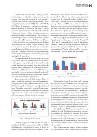 REVISTA PRÁXIS
ano III, nº 5 - janeiro 2011 39
Embora as leis de ensino visem à inserção da maio-
ria das crianças na escola, sabemos que muitas ainda estão
fora dela, e que outras não progridem de forma contínua e
adequada, sendo comum o ingresso tardio na escola, segui-
das repetências e abandono (MACHADO E GONZAGA,
2007). Porém de acordo com o verificado no gráfico a res-
peito do percentual de distribuição das idades, a maioria
dos alunos se encontra no ano escolar adequado em relação
à faixa etária. Os anos escolares investigados possuem os
percentuais de idades compatíveis com a série em curso, o
que mostra que os alunos estão com a faixa etária adequada
à série. A saber: 62% dos alunos do 9º ano com 14 anos;
54% dos alunos do 8º ano também com 14 anos; 48% dos
alunos do 6º ano com 12 anos; 47% dos alunos do 7º ano
com 13 anos. O fato de os alunos estarem na faixa etária
adequada à série possibilita um maior interesse em apren-
der, já que a defasagem série/idade contribui para o desen-
volvimento de atitudes negativas em relação ao aprendizado
da disciplina de Matemática.
Em relação ao padrão de distribuição de sexo entre os
anos escolares, observa-se a predominância do sexo femini-
no, Este quadro é mais evidenciado no 9º ano onde mais da
metade dos alunos que compõe a turma são meninas. Ao
comparar estes resultados com os levantamentos do Edu-
ca Censo ano 2010 (referente ao ano de 2009) das escolas
pesquisadas, observa-se que também há predominância de
meninas, apenas com exceção do sexto ano, onde o quanti-
tativo de meninos ultrapassa o das meninas.
Quanto ao grau de escolaridade dos pais, (Figura 1),
quase a metade dos responsáveis apresenta baixa escolari-
dade, pois possuem apenas o Ensino Fundamental Incom-
pleto. Este fato pode contribuir para que a educação formal
desses alunos fique somente sob a responsabilidade da esco-
la. Somente no 9º ano, o percentual referente ao número de
responsáveis com o Ensino Fundamental Incompleto dimi-
nui, ocorrendo uma melhoria no grau de instrução.
Figura 1: Grau de escolaridade dos pais.
Os efeitos do grau de escolaridade dos pais sobre o
aprendizado dos filhos, segundo Currie e Moretti (2003),
apud Gonzaga e Machado (2007), podem ser diretos ou
indiretos. Pais/mães mais escolarizados tendem a ter ren-
dimentos mais altos, podendo adquirir mais bens para o
aprendizado dos filhos; a formação de casais (pais/mães)
com alto nível de escolaridade também auxilia na educa-
ção dos filhos. De acordo com Marteleto (2004), citado por
Gonzaga e Machado (2007), pais ou mães mais educados
alimentam maiores expectativas em relação à aprendizagem
dos filhos, o que não ocorre com pais de pouca escolari-
dade. Além desses aspectos, pais mais instruídos possuem
mais contato com o cenário social e cultural, tornando-se
mais capazes para transmitir conhecimento para seus filhos.
Em relação ao gosto pela disciplina de Matemática, na
Figura 2, pode-se verificar que a maioria dos alunos do 6º
e do 7º ano de escolaridade, afirma gostar da disciplina de
Matemática. Dentre os motivos pelos quais os alunos ale-
gam gostar de Matemática está o fato de “acharem-na impor-
tante para o futuro”, “auxiliar a fazer contas”, “ser interessante,
legal e divertida”, “gostar de números e de fazer cálculos”.
Figura 2: Gosto dos alunos por Matemática.
Podemos observar que de um modo geral, a maioria
dos alunos alegam gostar de Matemática, mas, a partir do
8º ano este percentual decresce e no 9º ano mais da metade
afirma não gostar. Segundo os alunos os motivos que os le-
vam a não gostar são: “não conseguir entender e aprender Ma-
temática”, “ser muito complicada, chata, cansativa”, “difícil e os
obriga a usar o raciocínio”. De acordo com Almeida (2006),
os motivos apresentados pelos alunos para não gostarem da
disciplina podem estar associados à maneira como os pro-
fessores estão conduzindo suas aulas. Os métodos de ensino
utilizados podem não estar sendo suficiente para despertar
o interesse e motivar os alunos para a atividade matemática.
Oswald e Kramer (2001) sugerem aos professores que
trabalhem de modo diversificado e não somente no repas-
se das informações com exercícios repetitivos. É necessário
que os docentes busquem através de cursos um maior co-
nhecimento profissional, que possam rever suas práticas, re-
pensar seus métodos de ensino e encontrar novas estratégias
com a finalidade de levar os alunos a desenvolverem o gosto
pela Matemática.
Uma das estratégias que pode ser utilizada na sala de
aula são as atividades lúdicas, entre elas estão os jogos ma-
 
