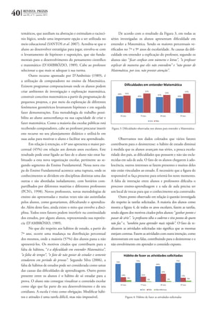 40 REVISTA PRÁXIS
ano III, nº 5 - janeiro 2011
temáticos, que auxiliam na abstração e estimulam o raciocí-
nio lógico, sendo uma importante opção a ser utilizada no
meio educacional (SANTOS et al. 2007). Acredita-se que o
aluno ao desenvolver estratégias para jogar, envolva-se com
o levantamento de hipóteses e suposições, que são funda-
mentais para o desenvolvimento do pensamento científico
e matemático (D’AMBRÓZIO, 1989). Cabe ao professor
selecionar a que mais se adequar à sua turma.
Outro recurso apontado por D’Ambrósio (1989), é
a utilização de computadores no ensino da Matemática.
Existem programas computacionais onde os alunos podem
criar ambientes de investigação e exploração matemática,
construir conceitos matemáticos a partir da programação de
pequenos projetos, e por meio da exploração de diferentes
fenômenos geométricos levantarem hipóteses e em seguida
fazer demonstrações. Esta metodologia de trabalho possi-
bilita ao aluno autoconfiança na sua capacidade de criar e
fazer matemática. Como a maioria das escolas públicas está
recebendo computadores, cabe ao professor procurar inserir
este recurso no seu planejamento didático e utilizá-lo em
suas aulas para motivar o aluno e facilitar seu aprendizado.
Em relação à retenção, o 6º ano apresenta o maior per-
centual (45%) em relação aos demais anos escolares. Este
resultado pode estar ligado ao fato de o aluno não estar ha-
bituado a esta nova organização escolar, pertinente ao se-
gundo segmento do Ensino Fundamental. Nessa nova eta-
pa do Ensino Fundamental acontece uma ruptura, onde os
conhecimentos se dividem em disciplinas distintas uma das
outras e são abordadas isoladamente, com horários com-
partilhados por diferentes matérias e diferentes professores
(PCN’s, 1998). Novos professores, novas metodologias de
ensino são apresentadas e muitas vezes não são assimiladas
pelos alunos, como gostaríamos, dificultando o aprendiza-
do. Além deste fato, ainda existe o mito que envolve a disci-
plina. Todos estes fatores podem interferir na continuidade
dos estudos, por alguns alunos, representando sua repetên-
cia (D’AMBRÓSIO, 1989).
No que diz respeito aos hábitos de estudo, a partir do
7º ano, ocorre uma mudança na distribuição percentual
dos mesmos, onde a maioria (57%) dos alunos passa a não
apresentá-los. Os motivos citados que contribuem para a
falta de hábitos, “é a dificuldade em entender Matemática”,
“a falta de tempo”, “o fato de não gostar de estudar e somente
estudarem em período de provas”. Segundo Silva (2006), a
falta de hábitos de estudos pode ser considerada como umas
das causas das dificuldades de aprendizagem. Outro ponto
presente entre os alunos é o hábito de só estudar para a
prova. O aluno não consegue visualizar o conteúdo escolar
como algo que faz parte do seu desenvolvimento e do seu
cotidiano. A escola é vista como obrigação. Modificar hábi-
tos e atitudes é uma tarefa difícil, mas não impossível.
De acordo com o resultado da Figura 3, em todas as
séries investigadas os alunos apresentam dificuldade em
entender a Matemática. Sendo os maiores percentuais ve-
rificados no 7º e 9º anos de escolaridade. As causas da difi-
culdade em entender a explicação do professor, segundo os
alunos são: “ficar confuso com números e letras”, “o professor
explicar de maneira que eles não entendem” e “não gostar de
Matemática, por isso, não prestar atenção”.
Figura 3: Dificuldades observadas nos alunos para entender a Matemática.
Observamos nos dados coletados que vários fatores
contribuem para o desinteresse: o hábito de estudo diminui
à medida que os alunos avançam nas séries, a pouca escola-
ridade dos pais, as dificuldades que possuem e não são escla-
recidas em sala de aula. O fato de os alunos chegarem à ado-
lescência, outros interesses se fazem presentes e muitos deles
não estão vinculados ao estudo. É necessário que a figura do
responsável se faça presente para orientá-los neste momento.
A falta de interação entre alunos e professores dificulta o
processo ensino-aprendizagem e a sala de aula precisa ser
um local de trocas para que o conhecimento seja construído.
Outro ponto observado em relação à questão investigada
diz respeito às tarefas solicitadas. A maioria dos alunos como
mostra a figura 4, de todos os anos escolares, fazem as tarefas,
sendo alguns dos motivos citados pelos alunos: “ganhar pontos e
passar de série”, “a professora olha o caderno e tira pontos de quem
não faz” e, ”também para aprender mais rápido”. O fato de re-
alizarem as atividades solicitadas não significa que as mesmas
estejam corretas. Fazem as atividades com outra intenção, como
demonstram em suas falas, contribuindo para o desinteresse e o
não envolvimento em aprender o conteúdo exposto.
Figura 4: Hábito de fazer as atividades solicitadas
 