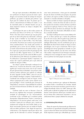 REVISTA PRÁXIS
ano III, nº 5 - janeiro 2011 41
Para que sejam amenizadas as dificuldades entre alu-
nos e professores em relação ao processo de ensino e apren-
dizagem, são necessárias atitudes de resolução de situações-
problemas, que podem ser adotadas pelo professor e que
façam parte do cotidiano do aluno. Os projetos que en-
volvem o desenvolvimento de hábitos de estudos e o uso
da criatividade podem ser utilizados fazendo com que os
alunos despertem interesse em relação à disciplina (AL-
MEIDA, 2006).
A participação dos pais na vida escolar acontece de
uma forma mais efetiva no 6º (61%) e no 7º (52%) anos.
Porém o fato desses alunos relatarem que seus pais partici-
pam de sua vida escolar pode estar relacionado a cobranças
do tipo: “já fez os trabalhos” ou “vai estudar para a prova”,
ou até mesmo sentar ao lado do filho, e ficar observando,
sem interferir. Nos demais anos escolares este percentual di-
minui consideravelmente. Esta atitude pode interferir no
aprendizado, pois os jovens não são cobrados, em relação
ao estudo e desenvolvimento das tarefas escolares, o que nos
leva a supor que os pais parecem deixar de participar da vida
escolar de seus filhos. Segundo Santos et. al ( 2007), esse
distanciamento dos pais da vida escolar dos filhos no perío-
do da adolescência pode influenciar em problemas futuros.
Na adolescência a aproximação familiar é importante, até
mesmo sob o aspecto profissional, pois os pais ainda são
modelos de vida para os filhos.
Em relação à questão relacionada à realização de tra-
balho de casa. A maioria dos alunos faz a tarefa, porém não
significa que o mesmo esteja correto, uma vez que a maioria
dos pais apresenta baixa escolaridade e não possuem conhe-
cimentos escolares suficientes para ajudá-los na realização
da tarefa. Segundo Carvalho (2004), o dever de casa pro-
picia múltiplas abordagens complexas. Tradicionalmente, é
considerada uma estratégia de ensino de: fixação, revisão,
reforço e preparação para as aulas e provas. Quanto ao as-
pecto psicológico e moral, é justificado pela construção da
independência, autonomia e responsabilidade do estudante
por meio do desenvolvimento de hábitos de estudo e pon-
tualidade.
Conforme ainda este autor os discursos a favor do
dever de casa, englobam duas concepções e possibilidades:
atividades de aprendizagem em casa, intencionalmente
envolvendo os pais e atividades que os estudantes podem
desempenhar independentemente. Porém a construção da
independência é um processo gradual, sendo assim, se faz
necessária à ajuda para sua realização, pois a maioria dos
estudantes não consegue dar conta sozinha. Enfim, as con-
dições mencionadas apontam para um modelo de família,
onde um adulto, geralmente a mãe, dispõe de tempo livre,
conhecimento e uma disposição especial para educar. Este
quadro não foi observado no contexto investigado, pois
como vimos anteriormente, o baixo grau de escolaridade
dos pais dos alunos envolvidos nesta pesquisa, não permite
que venham a dar suporte aos filhos, tirando suas dúvidas e
ensinando os conteúdos abordados na disciplina.
Quanto aos dados em relação a repetição da explicação
dos conteúdos, a maioria dos alunos de todos os anos esco-
lares quando não entendem a matéria solicitam ao professor
a repetição da explicação. Porém no 9ºano, observa-se que
quase 40% dos alunos não fazem esta solicitação. Essa falta
de interesse pode estar relacionada a dificuldade em enten-
der o conteúdo abordado.
Em relação à utilização de outros recursos didáticos (Fi-
gura 5), os alunos apontam que a maioria dos professores
faz uso de outro recurso, além do quadro de giz, porém não
indicaram quais são. Embora os professores utilizassem me-
todologias diferenciadas, estas não contribuíram para que as
dificuldades dos alunos fossem sanadas em relação ao ensino-
aprendizagem, uma vez que se mantiveram. Pode ser que a
metodologia não estivesse apropriada ao conteúdo, ou o pro-
fessor não soubesse utilizá-la, mas não temos como afirmar.
Cabe ressaltar a importância de uma formação continuada e
a utilização de novas estratégias de ensino no sentido de for-
necer ao professor um maior preparo nas suas aulas.
Figura 5: Utilização de outros recursos didáticos.
Os alunos reconhecem que a aplicação da Matemática
no cotidiano facilita o entendimento do conteúdo, cabendo
ao professor uma intervenção mais direta a partir do uso de es-
tratégias diversificadas. Santos et al. (2007), afirma que a Ma-
temática pode ser aplicada em qualquer área do conhecimento
humano, sendo importante salientar que a sociedade atual co-
bra um mínimo desse conhecimento matemático e, sem este
conhecimento básico a própria cidadania fica ameaçada.
4.	CONSIDERAÇÕES FINAIS
Diante do exposto fica demonstrado que diferentes fa-
tores interferem no aprendizado da disciplina de Matemáti-
ca para os alunos dos últimos anos do Ensino Fundamental.
Sendo importante ressaltar que a dificuldade que a maioria
 