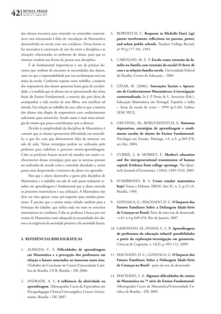 42 REVISTA PRÁXIS
ano III, nº 5 - janeiro 2011
dos alunos encontra para entender os conteúdos matemá-
ticos está relacionada à falta de vinculação da Matemática
desenvolvida na escola com seu cotidiano. Desta forma se
faz necessária à construção de um elo entre a disciplina e as
situações relacionadas ao ambiente do aluno, para que os
mesmos mudem sua forma de pensar essa disciplina.
É de fundamental importância o uso de práticas do-
centes que venham de encontro às necessidades dos alunos,
uma vez que a responsabilidade por sua escolarização está nas
mãos da escola. Conforme exposto neste trabalho, a maioria
dos responsáveis dos alunos apresenta baixo grau de escolari-
dade, e à medida que os alunos vão se aproximando das séries
finais do Ensino Fundamental, a maioria dos pais deixa de
acompanhar a vida escolar de seus filhos, sem justificar tal
atitude. Em relação ao trabalho de casa, sabe-se que a maioria
dos alunos não dispõe de responsáveis com conhecimentos
suficientes para orientá-los. Sendo assim é mais uma estraté-
gia de ensino que pouca contribuição tem a oferecer.
Devido à complexidade da disciplina de Matemática é
comum que os alunos apresentem dificuldade em entendê-
la, o que faz com que demonstrem falta de interesse em
sala de aula. Várias estratégias podem ser utilizadas pelo
professor para viabilizar o processo ensino-aprendizagem.
Cabe ao professor buscar através de estudos um maior co-
nhecimento dessas estratégias para que as mesmas possam
ser utilizadas de acordo com o conteúdo abordado e, assim
possa estar despertando o interesse do aluno em aprender.
Para que o aluno desenvolva o gosto pela disciplina de
Matemática e o trabalho em sala de aula possa realmente re-
sultar em aprendizagens é fundamental que o aluno entenda
os processos matemáticos e sua utilização. A Matemática não
deve ser vista apenas como pré-requisito para estudos poste-
riores. É preciso que o ensino esteja voltado também para a
formação do cidadão, que utiliza cada vez mais os conceitos
matemáticos no cotidiano, Cabe ao professor à busca por um
ensino de Matemática mais adequado às necessidades dos alu-
nos e às exigências da sociedade presente e da sociedade futura.
5.	REFERÊNCIAS BIBLIOGRÁFICAS
1.	 ALMEIDA, C. S. Dificuldades de aprendizagem
em Matemática e a percepção dos professores em
relação a fatores associados ao insucesso nesta área.
(Trabalho de Conclusão de Curso) Universidade Cató-
lica de Brasília, UCB, Brasília – DF, 2006.
2.	 ANDRADE, A. S. A influência da afetividade na
aprendizagem. (Monografia) Curso de Especialista em
Psicopedagogia Clínica/Unievangélica Centro Univer-
sitário, Brasília – DF, 2007.
3.	 BOWDITCH, C. Response to Michelle Fine’s [ap]
parent involvement: reflections on parents, power,
and urban public schools. Teachers College Record,
nº 95 p.177-181, 1993.
4.	 CARVALHO, M. E. P. Escola como extensão da fa-
mília ou família com extensão da escola? O dever de
casa e as relações família-escola. Universidade Federal
da Paraíba, Centro de Educação – 2004
5.	 CÉSAR, M. (2000c). Interações Sociais e Apreen-
são de Conhecimentos Matemáticos: A investigação
contextualizada. In J. P. Ponte & L. Serrazina (Eds.),
Educação Matemática em Portugal, Espanha e Itália
– Actas da escola de verão – 1999 (p.5-46). Lisboa:
SEM/ SPCE.
6.	 CRUVINEL, M.; BORUCHOVITCH, E. Sintomas
depressivos, estratégias de aprendizagem e rendi-
mento escolar de alunos do Ensino Fundamental.
Psicologia em Estudo, Maringá, v.9, n.3, p.369-378,
set./dez. 2004.
7.	 CURRIE, J. & MORRET, E. Mother’s education
and the intergenerational transmission of human
capital: Evidence from college openings. The Quar-
terly Journal of Economics, 118(4): 1495-1532, 2003.
8.	 D’AMBROSIO, B. S. Como estudar matemática
hoje? Temas e Debates. SBEM. Ano II., n. 2, p.15-19,
Brasília, 1989.
9.	 GONZAGA, G.; MACHADO, D. C. O Impacto dos
Fatores Familiares Sobre a Defasagem Idade-Série
de Crianças no Brasil. Parte de uma tese de doutorado
–v.61 n.4 p.449-476, Rio de Janeiro, 2007.
10.	 LAMONATO, M.; PASSOS, C. L. B. Aprendizagens
de professores da educação infantil: possibilidades
a partir da exploração-investigação em geometria.
Ciências & Cognição, v. 14(2), p. 092-112, 2009.
11.	 MACHADO, D. C.; GONZAGA, G. O Impacto dos
Fatores Familiares Sobre a Defasagem Idade-Série
de Crianças no Brasil - parte de tese de doutorado
12.	 MACHADO, I. A. Algumas dificuldades do ensino
da Matemática na 7ª série do Ensino Fundamental.
(Monografia) Curso de Matemática/Universidade Ca-
tólica de Brasília – DF, 2005.
 