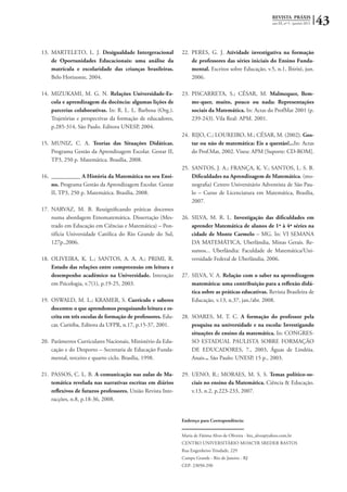 REVISTA PRÁXIS
ano III, nº 5 - janeiro 2011 43
13.	 MARTELETO, L. J. Desigualdade Intergeracional
de Oportunidades Educacionais: uma análise da
matrícula e escolaridade das crianças brasileiras.
Belo Horizonte, 2004.
14.	 MIZUKAMI, M. G. N. Relações Universidade-Es-
cola e aprendizagem da docência: algumas lições de
parcerias colaborativas. In: R. L. L. Barbosa (Org.).
Trajetórias e perspectivas da formação de educadores,
p.285-314, São Paulo. Editora UNESP, 2004.
15.	 MUNIZ, C. A. Teorias das Situações Didáticas.
Programa Gestão da Aprendizagem Escolar. Gestar II,
TP3, 250 p. Matemática. Brasília, 2008.
16.	 __________ A História da Matemática no seu Ensi-
no. Programa Gestão da Aprendizagem Escolar. Gestar
II, TP3, 250 p. Matemática. Brasília, 2008.
17.	 NARVAZ, M. B. Ressignificando práticas docentes
numa abordagem Etnomatemática. Dissertação (Mes-
trado em Educação em Ciências e Matemática) – Pon-
tifícia Universidade Católica do Rio Grande do Sul,
127p.,2006.
18.	 OLIVEIRA, K. L.; SANTOS, A. A. A.; PRIMI, R.
Estudo das relações entre compreensão em leitura e
desempenho acadêmico na Universidade. Interação
em Psicologia, v.7(1), p.19-25, 2003.
19.	 OSWALD, M. L.; KRAMER, S. Currículo e saberes
docentes: o que aprendemos pesquisando leitura e es-
crita em três escolas de formação de professores. Edu-
car, Curitiba, Editora da UFPR, n.17, p.15-37, 2001.
20.	 Parâmetros Curriculares Nacionais, Ministério da Edu-
cação e do Desporto – Secretaria de Educação Funda-
mental, terceiro e quarto ciclo. Brasília, 1998.
21.	 PASSOS, C. L. B. A comunicação nas aulas de Ma-
temática revelada nas narrativas escritas em diários
reflexivos de futuros professores. União Revista Inte-
racções, n.8, p.18-36, 2008.
22.	 PERES, G. J. Atividade investigativa na formação
de professores das séries iniciais do Ensino Funda-
mental. Escritos sobre Educação, v.5, n.1, Ibirité, jun.
2006.
23.	 PISCARRETA, S.; CÉSAR, M. Malmequer, Bem-
me-quer, muito, pouco ou nada: Representações
sociais da Matemática. In: Actas do ProfMat 2001 (p.
239-243). Vila Real: APM. 2001.
24.	 RIJO, C.; LOUREIRO, M.; CÉSAR, M. (2002). Gos-
tar ou não de matemática: Eis a questão!...In: Actas
do Prof.Mat, 2002. Viseu: APM [Suporte: CD-ROM].
25.	 SANTOS, J. A.; FRANÇA, K. V.; SANTOS, L. S. B.
Dificuldades na Aprendizagem de Matemática. (mo-
nografia) Centro Universitário Adventista de São Pau-
lo – Curso de Licenciatura em Matemática, Brasília,
2007.
26.	 SILVA, M. R. L. Investigação das dificuldades em
aprender Matemática de alunos de 1ª à 4ª séries na
cidade de Monte Carmelo – MG. In: VI SEMANA
DA MATEMÁTICA, Uberlândia, Minas Gerais. Re-
sumos... Uberlândia: Faculdade de Matemática/Uni-
versidade Federal de Uberlândia, 2006.
27.	 SILVA, V. A. Relação com o saber na aprendizagem
matemática: uma contribuição para a reflexão didá-
tica sobre as práticas educativas. Revista Brasileira de
Educação, v.13, n.37, jan./abr. 2008.
28.	 SOARES, M. T. C. A formação do professor pela
pesquisa na universidade e na escola: Investigando
situações de ensino da matemática. In: CONGRES-
SO ESTADUAL PAULISTA SOBRE FORMAÇÃO
DE EDUCADORES, 7., 2003, Águas de Lindóia.
Anais... São Paulo: UNESP, 15 p., 2003.
29.	 UENO, R.; MORAES, M. S. S. Temas político-so-
ciais no ensino da Matemática. Ciência & Educação.
v.13, n.2, p.223-233, 2007.
Endereço para Correspondência:
Maria de Fátima Alves de Oliveira - bio_alves@yahoo.com.br
Centro Universitário Moacyr Sreder Bastos
Rua Engenheiro Trindade, 229
Campo Grande - Rio de Janeiro - RJ
CEP: 23050-290
 