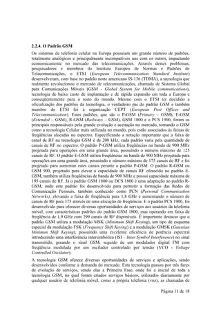 2.2.4. O Padrão GSM
Os sistemas de telefonia celular na Europa possuíam um grande número de padrões,
totalmente analógicos e principalmente incompatíveis uns com os outros, impactando
economicamente no mercado das telecomunicações. Através destes problemas,
pesquisadores e membros do Instituto Europeu de Normas e Padrões de
Telecomunicações, o ETSI (European Telecommunication Standard Institute)
desenvolveram, com base no padrão norte americano IS-136 (TDMA), a tecnologia que
realmente revolucionou o mercado de telecomunicações, chamada de Sistema Global
para Comunicações Móveis (GSM - Global System for Mobile communications),
tecnologia de baixo custo de implantação e de rápida expansão em toda a Europa e
conseqüentemente para o resto do mundo. Mesmo com o ETSI ter decidido a
oficialização dos padrões da tecnologia, o verdadeiro pai do padrão GSM e também
membro do ETSI foi à organização CEPT (European Post Offices and
Telecommunication). Estes padrões, que são o P-GSM (Primary – GSM), E-GSM
(Extended – GSM), R-GSM (Railways – GSM), GSM 1800 e o PCS 1900, foram os
principais responsáveis pela grande evolução e aceitação no mercado, tornando o GSM
como a tecnologia Celular mais utilizada no mundo, pois estão associados às faixas de
freqüências alocadas no espectro. Especificando a notação importante que a faixa de
canal de RF na tecnologia GSM é de 200 kHz, cada padrão varia pela quantidade de
canais de RF no espectro. O padrão P-GSM utiliza freqüências na banda de 900 MHz
projetada para operações em uma grande área, possuindo o número máximo de 125
canais de RF. O padrão E-GSM utiliza freqüências na banda de 900 MHz projetada para
operações em uma grande área, possuindo o número máximo de 175 canais de RF e foi
projetado para aumentar estes canais perante o padrão P-GSM. O padrão R-GSM ou
GSM 900, projetado para elevar a capacidade de canais RF oferecido no padrão E-
GSM, também utiliza freqüências de banda de 900 MHz e possui capacidade máxima de
195 canais de RF. Já o padrão GSM 1800 ou DCS 1800 é uma adaptação ao padrão R-
GSM, onde este padrão foi desenvolvido para permitir a formação das Redes de
Comunicação Pessoais, também conhecido como PCN (Personal Communication
Networks), elevando a faixa de freqüência para 1,8 GHz e aumentando o número de
canais de RF para 375 através de uma alocação de freqüência. E o padrão PCS 1900, foi
desenvolvido para oferecer diversas oportunidades de serviços aos usuários da telefonia
móvel, com características padrões do padrão GSM 1800, mas operando em faixa de
freqüência de 1,9 GHz com 299 canais de RF disponíveis. É importante destacar que o
padrão GSM utiliza a modulação MSK (Minimum Shift Keying), um tipo de esquema
especial da modulação FSK (Frequency Shift Keying) e a modulação GMSK (Gaussian
Minimun Shift Keying), possuindo uma excelente eficiência de potência espectral
introduzindo uma interferência intersimbólica (ISI – Inter Symbol Interference) no sinal
transmitido, gerando o sinal GSM, seguido de um modulador digital FM com
freqüência modulada por um oscilador controlado por tensão (VCO - Voltage
Controlled Oscilator).
A tecnologia GSM oferece diversas oportunidades de serviços e aplicações, sendo
desenvolvidos conforme a demanda do mercado. Esta tecnologia passou por três fazes
de evolução de serviços, sendo elas a Primeira Fase, onde foi a inicial de toda a
tecnologia GSM, no qual foram criados serviços básicos, utilizados diariamente por
qualquer usuário de telefonia móvel, como a própria telefonia (voz), as chamadas de

                                                                        Página 11 de 18
 