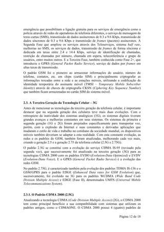 emergência que possibilitam a ligação gratuita para os serviços de emergência como a
polícia através de redes de operadoras de telefonia diferentes, o serviço de mensagem de
texto curtas (SMS), transmissão de dados assíncronos de 0.3 a 9.6 Kbps, transmissão de
dados síncronos de 0.3 a 9.6 Kbps e transmissão de frames (pacotes) assíncronos. A
Segunda Fase que ampliou os serviços através dos Teleserviços, sistema half rate,
melhorias no SMS, os serviços de dados, transmissão de frames de forma síncrona e
dedicada em taxas entre 2.4 e 14.4 Kbps, serviço de identificação de chamadas,
restrição de chamadas por número, chamada em espera, teleconferência e grupo de
usuários, entre muitos outros. E a Terceira Fase, também conhecida como Fase 2+, que
introduziu o GPRS (General Packet Radio Service), serviço de dados por frames em
altas taxas de transmissão.
O padrão GSM foi o pioneiro ao armazenar informações do usuário, número do
telefone, contatos, etc. em chips (cartão SIM) e principalmente criptografar as
informações trocadas entre a rede e as estações móveis, utilizando a codificação de
identidade temporária do assinante móvel (TMSI – Temporary Mobile Sobscriber
Identity) através de chaves de criptografia CKSN (Ciphering Key Sequence Number)
que também ficam armazenadas no cartão SIM do sistema móvel.


2.3. A Terceira Geração da Tecnologia Celular – 3G
Antes de mencionar as tecnologias da terceira geração da telefonia celular, é importante
destacar que na segunda geração dos celulares teve mais duas evoluções. Com o
retrospecto da inatividade dos sistemas analógicos (1G), os sistemas digitais tiveram
grandes avanços e melhorias constantes em seus sistemas. Os sistemas da primeira e
segunda geração (1G e 2G) foram projetados especificamente para transportar voz,
porém, com a explosão da Internet e suas constantes e derivadas aplicações que
mudaram o estilo de vida e trabalho no cotidiano da sociedade mundial, os dispositivos
móveis também deveriam se adaptar a esta realidade. Com esta constante evolução, as
redes e os padrões do GSM, também foram atualizadas, melhorando cada vez mais,
criando a geração 2.5 e a geração 2.75 da telefonia celular (2.5G e 2.75G).
O padrão 2.5G se constitui com a evolução do serviço CDMA IS-95 (revisado pela
segunda vez), que sucessivamente foi atualizado na terceira geração (3G) para as
tecnologias CDMA 2000 com os padrões EVDO (Evolution-Data Optimized) e EVDV
(Evolution-Data Voice). E o GPRS (General Packet Radio Service) é a evolução das
redes GSM.
No padrão 2.75G, é caracterizado também pela evolução dos padrões TDMA IS-136 e o
GSM/GPRS para o padrão EDGE (Enhanced Data rates for GSM Evolution) que,
sucessivamente, foi evoluído na 3G para os padrões WCDMA (Wide Band Code
Division Multiple Access) e EDGE (Fase II), denominados UMTS (Universal Mobile
Telecommunications System).


2.3.1. O Padrão CDMA 2000 (2.5G)
Atualizando a tecnologia CDMA (Code Division Multiple Access) (2G), o CDMA 2000
tem como principal benefício a sua compatibilidade com sistemas que utilizam os
padrões antigos, como o CDMAONE. O CDMA 2000 possui 4 (quatro) padrões de

                                                                        Página 12 de 18
 