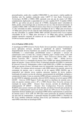 personalizações, sendo eles o padrão CDMA2000 1x, que possui o núcleo padrão de
interface sem fio, também conhecido como 1xRTT (1 time Radio Transmission
Technology), IS-2000 e CDMA 2000, operando com um par de canais 1,25 MHz,
completamente duplicando a capacidade de voz com o padrão IS-95. O padrão CDMA
2000 3x, que utiliza um par de canais de 3,75MHz, alcançando maior velocidade de
dados, porém, esta tecnologia não se encontra em uso ou e fase de desenvolvimento. Já
o padrão CDMA 2000 -1xEVDO (Evolution-Data Only) é a evolução do CDMA 2000 -
1x alta velocidade de dados, suportando velocidade de até 3,1 Mbps para download e
1,8 Mbps para upload em um canal de radio dedicado para transporta pacotes de dados
em alta velocidade. E o padrão CDMA 2000 1xEVDV (Evolution-Data Voice) suporta
velocidades de até 3.1 Mbps para download e 1,8 Mbps para upload, suportando
também operações conjuntas de usuários de voz nos padrões CDMA 2000 1x, 3x e
EVDO no mesmo canal de rádio.


2.3.2. O Padrão GPRS (2.5G)
A tecnologia de GPRS (General Packet Radio Service) permitiu o desenvolvimento de
novas aplicações serviços, elevando o significado da palavra “mobilidade”,
disponibilizando diversos benefícios aos usuários de sistemas móveis como a própria
mobilidade e a conectividade, possibilitando acesso a aplicações e serviços de
comunicação como o e-mail, fax, o acesso a Internet, jogos e muitas outras. Uma rede
GSM suporta comutação de circuitos (BTS – Base Transceiver Station, BSC – Base
Station Controller, IWF – Internet Working Function e MSC – Mobile Services
Switching Center) e a comutação de pacotes com o GPRS que suporta transferência de
dados em pacotes / frames (Packet Data). O principal elemento do GPRS é o protocolo
IP (Internet Protocol). Sobrepondo-o sobre a rede GSM (2G), o GPRS visa transportar
dados por pacotes (frames) utilizando taxas de transmissão, teoricamente, entre 9,6 e
171 Kbits/s. Os sistemas móveis acessam a rede GPRS através da conexão, através de
comutação de pacotes, com o servidor de nó de suporte GPRS (SGSN), que é
responsável por detectar novos usuários, processar registros de novos usuários,
localização de usuários na área de cobertura, gerenciamento de mobilidade, tarifações e
compressão de dados. Como as conexões GPRS utilizam o protocolo IP, a infraestrutura
da rede GSM foi adaptada, possuindo, além do SGSN, Gateway de nó de suporte GPRS
(GGSN – Gateway GPRS Support Node) que provê as interfaces de conexão com as
redes de pacotes externas como o IP e o PDN (Packet Data Network), serviços de
resolução de nomes (DNS – Domain Name System), servidor de distribuição de
endereçamento IP (DHCP – Dynamic Host Configuration Protocol), servidores
RADIUS para acessos remotos por linha discada, servidores Firewall para proteção de
ambiente e endereçamento através de nomes através do APN (Access Point Name). É
importante destacar também que a tecnologia GPRS utiliza explicitamente os protocolos
da internet como o TCP, UDP, IP, PPP entre outros protocolos de interface utilizados
em uma rede de computadores. A principal interface do padrão GPRS é a Interface de
RF (Um), também conhecida interface aérea (Um), que determina o desempenho da
rede GPRS como base na tecnologia GSM.




                                                                       Página 13 de 18
 