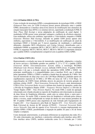 2.3.3. O Padrão EDGE (2.75G)
Como evolução da tecnologia GPRS e conseqüentemente da tecnologia GSM, o EDGE
(Enhanced Data rates for GSM Evolution) possui poucas diferenças entre o padrão
GPRS, destacando-se à interface aérea (Um) através de modificações dos elementos da
estação transceptor base (BTS) e os sistemas móveis, suportando a modulação 8-PSK (8
State Phase Shift Keying) e novas adaptações de codificação de canal digital. A
modulação 8-PSK possui como principal vantagem a melhoria da eficiência espectral.
Esta modulação, utiliza oito símbolos, equivalente a 3 bits/símbolo, enquanto o GMSK
(Gaussian Minimun Shift Keying), utilizado no padrão GSM possui apenas dois
símbolos, equivalente a 1 bits/símbolo. E as modificações de codificação de canal da
tecnologia EDGE é formada por 9 (nove) esquemas de modulação e codificação
diferentes, chamados MCS (Modulation and Coding Scheme), identificados com a
modulação GMSK os esquemas MCS-1, MCS-2, MCS-3 e MCS-4 e com a modulação
8-PSK os esquemas MCS-5, MCS-6, MCS-7, MCS-8 e MCS-9. É importante destacar
que o padrão EDGE é completamente compatível com os padrões GSM e GPRS.


2.3.4. Padrão UMTS (3G)
Representando a evolução nas taxas de transmissão, capacidade, adaptações e criações
de novos serviços e facilidades gerados nos padrões 2, 2.5 e 2.7 G, o padrão UMTS
(Universal Mobile Telecommunications System) utiliza a tecnologia WCDMA
(Wideband Code Division Multiple Access), definida UMTS fórum. O padrão UMTS
nada mais é do que a evolução natural das operadoras GSM, GPRS e EDGE. As
principais modificações é a compatibilidades com a interface IS-41, que é utilizada
pelas operadoras TDMA e CDMA e também a banda base de operação de 5 MHz. Sua
taxa de transmissão de chip (chip rate) é de 3,84 Mcps (Mchips/s), podendo operar em
espalhamentos espectral de 10 MHz e 20 MHz em taxas de 7,68 e 15,36 Mcps. As
especificações da UMTS foram definidas através da parceria de terceira geração da
telefonia celular (3GPP – Third Generation Partnership Project), onde denominaram
UTRA (Ultra Terrestrial Radio Access) e defiram dois modos de operações, sendo elas
a Divisão de Freqüência Duplex (FDD – Frequency Division Duplex) e a Divisão de
Tempo Duplex (TDD – Time Division Duplex). No modo FDD, o modo de operação
relacionada com a banda alocada no espectro de freqüência está relacionada na alocação
de duas faixas de freqüências diferentes, sendo uma no enlace direto e outra para o
enlace reverso. No modo TDD, a mesma faixa de freqüência é utilizada pelos enlaces
direto e reverso, sendo multiplexada no tempo de dentro de uma mesma portadora de
RF. O padrão UMTS possui uma arquitetura de rede formada pelo Equipamento do
Usuário (EU – User Equipment), pela Rede de Suporte (CN – Core Network) e pela
Rede Universal de Acesso de RF terrestre (UTRAN – Universal Terrestrial Radio
Access Network). Esta rede de suporte (Core Network) é a mesma implementada nos
padrões GPRS e EDGE, possibilitando a migração do padrão 2G para o 3G de forma
simples e compacta.
Como destacado anteriormente, os principais diferenciais na arquitetura das redes 2G e
3G estão relacionados nas interfaces e protocolos utilizados pela interface aérea (RF).
Esta interface aérea UMTS, também conhecida como Uu é formada por 3 (três)


                                                                       Página 14 de 18
 