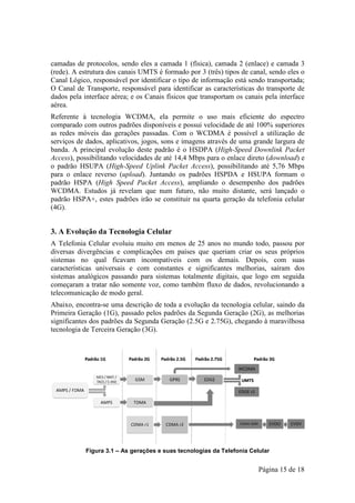 camadas de protocolos, sendo eles a camada 1 (física), camada 2 (enlace) e camada 3
(rede). A estrutura dos canais UMTS é formado por 3 (três) tipos de cana sendo eles o
                                                                     canal,
Canal Lógico, responsável por identificar o tipo de informação está sendo transportada;
O Canal de Transporte, responsável para identificar as características do transporte de
dados pela interface aérea; e os Canais físicos que transportam os canais pela interface
aérea.
Referente à tecnologia WCDMA ela permite o uso mais eficiente do espectro
                          WCDMA,
comparado com outros padrões disponíveis e possui velocidade de até 100% superiores
as redes móveis das gerações passadas. Com o WCDMA é possível a u
            veis                                                          utilização de
serviços de dados, aplicativos, jogos, sons e imagens através de uma grande largura de
banda. A principal evolução deste padrão é o HSDPA (High-Speed Downlink Packet
                                                                Speed
Access), possibilitando velocidades de até 14,4 Mbps para o enlace direto (
       ,                                                                  (download) e
o padrão HSUPA (High-Speed Uplink Packet Access), possibilitando até 5,76 Mbps
                          Speed                  Access),
para o enlace reverso (upload). Juntando os padrões HSPDA e HSUPA formam o
                         upload).
padrão HSPA (High Speed Packet Access), ampliando o desempenho dos padrões
                 High                  Access),
WCDMA. Estudos já revelam que num futuro, não muito distante, será lançado o
                                                               distante,
padrão HSPA+, estes padrões irão se constituir na quarta geração da telefonia celular
(4G).


3. A Evolução da Tecnologia Celular
 .
A Telefonia Celular evoluiu mu em menos de 25 anos no mundo to
       fonia                 muito                                  todo, passou por
diversas divergências e complicações em países que queriam criar os seus próprios
sistemas no qual ficavam incompatíveis com os demais. Depois com suas
                                                                 Depois,
características universais e com constantes e significantes melhorias saíram dos
                                                              melhorias,
sistemas analógicos passando para sistemas totalmente digitais, que logo em seguida
      as
começaram a tratar não somente voz, como também fluxo de dados, revolucionando a
telecomunicação de modo geral.
Abaixo, encontra-se uma descrição de toda a evolução da tecnologia celular, saindo da
                   se
Primeira Geração (1G), passado pelos padrões da Segunda Geração (2G), as melhorias
significantes dos padrões da Segunda Geração (2.5G e 2.75G), chegando à maravilhosa
tecnologia de Terceira Geração (3G).




            Figura 3.1 – As gerações e suas tecnologias da Telefonia Celular
                                                                      elular


                                                                        Página 15 de 18
 