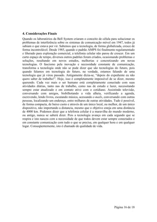 4. Considerações Finais
Quando os laboratórios da Bell System criaram o conceito de célula para solucionar os
problemas de interferência sobre os sistemas de comunicação móvel em 1947, todos já
sabiam o que estava por vir. Sabemos que a tecnologia, de forma globalizada, cresce de
forma incontrolável. Desde 1985, quando o padrão AMPS foi finalmente regulamentado
e liberado para exploração comercial, a telefonia celular não parou de crescer. Em um
curto espaço de tempo, diversos outros padrões foram criados, ocasionando problemas e
soluções, resultando em novos estudos, melhorias e concretizando em novas
tecnologias. O fascismo pela inovação e necessidade constante de comunicação,
transforma a tecnologia onde não se pode dizer que são tecnologias do futuro, pois
quando falamos em tecnologia do futuro, na verdade, estamos falando de uma
tecnologia que já virou passado. Antigamente dizia-se, “depois do expediente eu não
quero saber de trabalho!”. Hoje, isso é completamente impossível de se dizer, mesmo
querendo. Cada vez mais o ser humano está completamente conectado com suas
atividades diárias, tanto nas de trabalho, como nas de estudo e lazer, necessitando
sempre estar atualizado e em contato ativo com o cotidiano. Assistindo televisão,
conversando com amigos, bisbilhotando a vida alheia, verificando a agenda,
escrevendo, lendo livros, escutando música, acessando e-mails, conversando com outras
pessoas, localizando um endereço, entre milhares de outras atividades. Tudo é possível,
de forma compacta, de baixo custo e através de um único local, ou melhor, de um único
dispositivo, não importando a distancia, mesmo que o objetivo esteja em uma distância
de 4000 km. Podemos dizer que a telefonia celular é a maravilha do mundo moderno,
ou antigo, nunca se saberá dizer. Pois a tecnologia avança em cada segundo que se
respira e isto nasceu com a necessidade de que todos devem estar sempre conectados e
em constante comunicação com tudo o que se precisa, em qualquer hora e em qualquer
logar. Conseqüentemente, isto é chamado de qualidade de vida.




                                                                       Página 16 de 18
 