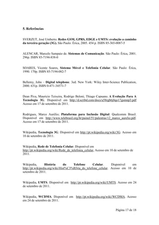 5. Referências


SVERZUT, José Umberto. Redes GSM, GPRS, EDGE e UMTS: evolução a caminho
da terceira geração (3G). São Paulo: Érica, 2005. 454 p. ISBN 85-365-0087-5


ALENCAR, Marcelo Sampaio de. Sistemas de Comunicação. São Paulo: Érica, 2001.
296p. ISBN 85-7194-838-0


SOARES, Vicente Soares, Sistema Móvel e Telefonia Celular. São Paulo: Érica,
1990. 170p. ISBN 85-7194-082-7


Bellemy, John – Digital telephone. 3ed. New York: Wiley Inter-Science Publication,
2000. 631p. ISBN 0-471-34571-7


Dean Piva, Mauricio Teixeira, Rodrigo Beloni, Thiago Capuano. A Evolução Para A
Tecnologia 3G. Disponível em http://d.scribd.com/docs/u58rgb6j0qo17gsmnp3.pdf
Acesso em 17 de setembro de 2011.


Rodrigues, Marco Aurélio; Plataforma para Inclusão Digital: Qualcomm Brasil.
Disponível em http://www.telebrasil.org.br/painel/51/palestras/12_marco_aurelio.pdf.
Acesso em 17 de setembro de 2011.


Wikipedia, Tecnologia 3G. Disponível em http://pt.wikipedia.org/wiki/3G. Acesso em
10 de setembro de 2011.


Wikipedia, Rede de Telefonia Celular. Disponível em
http://pt.wikipedia.org/wiki/Rede_de_telefonia_celular, Acesso em 10 de setembro de
2011.


Wikipedia,       História       do   Telefone      Celular.     Disponível   em
http://pt.wikipedia.org/wiki/Hist%C3%B3ria_do_telefone_celular. Acesso em 10 de
setembro de 2011.


Wikipedia, UMTS. Disponível em http://pt.wikipedia.org/wiki/UMTS. Acesso em 24
de setembro de 2011.


Wikipedia, WCDMA. Disponível em http://pt.wikipedia.org/wiki/WCDMA. Acesso
em 24 de setembro de 2011.


                                                                      Página 17 de 18
 