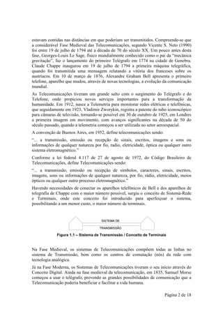 estavam contidas nas distâncias em que poderiam ser transmitidos. Compreende-se que
a considerável Fase Medieval das Telecomunicações, segundo Vicente S. Neto (1990)
foi entre 19 de julho de 1794 até a década de 70 do século XX. Um pouco antes desta
fase, Georges-Louis Le Sage, físico mundialmente conhecido como o pai da “mecânica
gravitação”, faz o lançamento do primeiro Telégrafo em 1774 na cidade de Genebra.
Claude Chappe inaugurou em 19 de julho de 1794 a primeira máquina telegráfica,
quando foi transmitida uma mensagem relatando a vitória dos franceses sobre os
austríacos. Em 10 de março de 1876, Alexandre Graham Bell apresenta o primeiro
telefone, aparelho que mudou, através de novas tecnologias, a evolução da comunicação
mundial.
As Telecomunicações tiveram um grande salto com o surgimento do Telégrafo e do
Telefone, onde propiciou novos serviços importantes para a transformação da
humanidade. Em 1912, nasce a Telemetria para monitorar redes elétricas e telefônicas,
que seguidamente em 1923, Vladimir Zworykin, registra a patente do tubo iconoscópico
para câmaras de televisão, tornando-se possível em 30 de outubro de 1925, em Londres
a primeira imagem em movimento, com avanços significantes na década de 50 do
século passado, quando a telemetria começou a ser utilizada no setor aeroespacial.
A convenção de Buenos Aires, em 1952, define telecomunicações sendo:
“... a transmissão, emissão ou recepção de sinais, escritos, imagens e sons ou
informações de qualquer natureza por fio, radio, eletricidade, óptica ou qualquer outro
sistema eletromagnético.”
Conforme a lei federal 4.117 de 27 de agosto de 1972, do Código Brasileiro de
Telecomunicações, define Telecomunicações sendo:
“... a transmissão, emissão ou recepção de símbolos, caracteres, sinais, escritos,
imagens, sons ou informações de qualquer natureza, por fio, rádio, eletricidade, meios
ópticos ou qualquer outro processo eletromagnético.”
Havendo necessidades de conectar os aparelhos telefônicos de Bell e dos aparelhos de
telegrafia de Chappe com o maior número possível, surgiu o conceito de Sistema-Rede
e Terminais, onde este conceito foi introduzido para aperfeiçoar o sistema,
possibilitando a um menor custo, o maior número de terminais.




             Figura 1.1 – Sistema de Transmissão / Conceito de Terminais


Na Fase Medieval, os sistemas de Telecomunicações compõem todas as linhas no
sistema de Transmissão, bem como os centros de comutação (nós) da rede com
tecnologia analógica.
Já na Fase Moderna, os Sistemas de Telecomunicações tiveram o seu início através do
Conceito Digital. Ainda na fase medieval da telecomunicação, em 1835, Samuel Morse
começou a usar o telégrafo, prevendo as grandes possibilidades de comunicação que a
Telecomunicação poderia beneficiar e facilitar a vida humana.

                                                                        Página 2 de 18
 