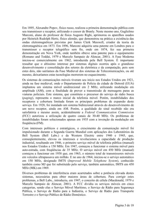 Em 1895, Alexandre Popov, físico russo, realizou a primeira demonstração pública com
seu transmissor e receptor, utilizando o coesor de Branly. Neste mesmo ano, Guglielmo
Marconi, aluno do professor de física Augusto Righi, aprimorou os aparelhos usados
por Heinrich Rudolph Hertz, físico alemão, que demonstrou na prática a existência das
ondas eletromagnéticas previstas por James Clerk Maxwell, criador da teoria da
eletromagnética em 1873. Em 1896, Marconi adquiriu uma patente em Londres para o
transmissor e receptor telegráfico sem fio, onde em 1874, fez sua primeira
demonstração em Nova York, onde também obteve uma patente para o equipamento
(Romano and Toddai, 1979 e Marcelo Sampaio de Alencar, 2001). A Fase Moderna
iniciou-se comercialmente em 1962, introduzida pela Bell System. É importante
ressaltar que o altíssimo interesse por sistemas digitais ocorreu após o grandioso
desenvolvimento e consolidação dos setores da eletrônica e da computação, pois sem
estes dois, não sairíamos da Fase Medieval dos sistemas de Telecomunicações, ou até
mesmo, deixaríamos estas tecnologias morrerem no esquecimento.
Os sistemas de comunicações móveis tiveram seu início nos Estados Unidos em 1921,
ainda na fase medieval, onde o Departamento de Polícia da cidade de Detroid (EUA)
implantou um sistema móvel unidirecional em 2 MHz, utilizando modulação em
amplitude (AM), com a finalidade de prover a transmissão de mensagens paras as
viaturas policiais. Este sistema, que constituiu o precursor do serviço de rádio busca
(paging), representa o marco inicial da telefonia móvel. Porém, instabilidades dos
receptores e cobertura limitada foram os principais problemas de expansão deste
serviço. Em 1928, foi instalado um sistema bidirecional através do desenvolvimento de
um novo receptor, ainda em AM. Porém, a qualidade do sinal recebido não era
satisfatória e mesmo assim, acidentalmente a Federal Communication Commission
(FCC) autorizou a utilização de quatro canais de 30-40 MHz. Os problemas de
instabilidades foram solucionados apenas em 1935 com a invenção da modulação em
freqüência (FM).
Com interesses políticos e estratégicos, o crescimento da comunicação móvel foi
impulsionado durante a Segunda Guerra Mundial com aplicações dos Laboratórios da
Bell System (Bell Labs.) e da Western Electric entre 1940 e 1945, que,
conseqüentemente, elevou os interesses e revolucionou a capacidade de produção
industrial, resultando em 1946, o primeiro serviço móvel de telefonia pública (manual)
nos Estados Unidos a 150 MHz. Em 1947, começou a funcionar o sistema móvel para
auto-estrada, com freqüências de 35 MHz. O serviço móvel em 450 MHz (manual)
começou a funcionar em 1958 que, em 1963, o número total de transmissores móveis
em veículos ultrapassava um milhão. E no ano de 1964, iniciou-se o serviço automático
em 150 MHz, designado IMTS (Improved Mobile Telephone System), conhecido
também como MJ que foi substituído pelo serviço, também automático, IMTS em 450
MHz (MK) em 1969.
Diversos problemas de interferência eram acarretados sobre a potência elevada destes
sistemas, necessárias para obter maiores áreas de cobertura. Para corrigir estes
problemas, a Bell Labs., introduziu, em 1947, o conceito de célula (Macdonald, 1979 e
Marcelo Sampaio de Alencar, 2001). A FCC dividiu os serviços móveis em cinco
categorias, sendo elas o Serviço Móvel Marítimo, o Serviço de Rádio para Segurança
Pública, o Serviço de Rádio para a Indústria, o Serviço de Rádio para Transporte
Terrestre e o Serviço Público de Rádio Doméstico.


                                                                       Página 3 de 18
 