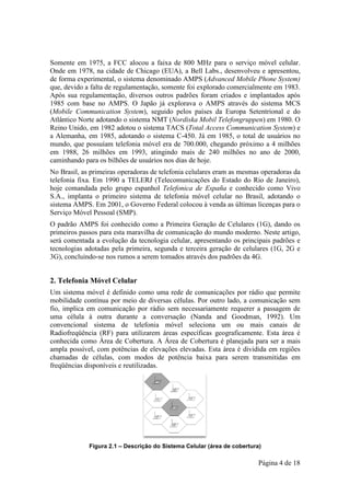 Somente em 1975, a FCC alocou a faixa de 800 MHz para o serviço móvel celular.
                                                   MHz
Onde em 1978, na cidade de Chicago (EUA), a Bell Labs., desenvolveu e apresentou,
de forma experimental, o sistema denominado AMPS (Advanced Mobile Phone System)
                                                      Advanced
que, devido a falta de regulamentação, somente foi explorado comercialmente em 1983.
Após sua regulamentação, diversos outros padrões foram criados e implantados após
1985 com base no AMPS. O Japão já explorava o AMPS através do sistema MCS
                                                             através
(Mobile Communication System seguido pelos países da Europa Setentrional e do
 Mobile                    System),
Atlântico Norte adotando o sistema NMT (Nordiska Mobil Telefongruppen em 1980. O
                                         (Nordiska        Telefongruppen)
Reino Unido, em 1982 adot o sistema TACS (Total Access Communication System) e
                        adotou
a Alemanha, em 1985, adotando o sistema C 450. Já em 1985, o total de usuários no
                                           C-450.
mundo, que possuíam telefonia móvel era de 700.000, chegando próximo a 4 milhões
em 1988, 26 milhões em 1993, atingindo mais de 240 milhões no ano de 2000,
caminhando para os bilhões de usuários nos dias de hoje.
          do
No Brasil, as primeiras operadoras de telefonia celulares eram as mesmas operadoras da
telefonia fixa. Em 1990 a TELERJ (Telecomunicações do Estado do Rio de Janeiro),
              .
hoje comandada pelo grupo espanhol Telefonica de España e conhecido como Vivo
S.A., implanta o primeiro sistema de telefonia móvel celular no Brasil, adotando o
sistema AMPS. Em 2001, o Governo Federal colocou à venda as últimas licenças para o
Serviço Móvel Pessoal (SMP).
O padrão AMPS foi conhecido com a Primeira Geração de Celulares (1G), dando os
                         hecido como
primeiros passos para esta maravilha de comunicação do mundo moderno. Neste artigo,
será comentada a evolução da tecnologia celular, apresentando os principais padrões e
tecnologias adotadas pela primeira, segunda e terceira geração de celulares (1G, 2G e
                           primeira,
3G), concluindo-se nos rumos a serem tomados através dos padrões da 4G.
                se


2. Telefonia Móvel Celular
Um sistema móvel é definido como um rede de comunicações por rádio que permite
                                      uma
mobilidade contínua por meio de diversas células. Por outro lado, a comunicação sem
                  ua
fio, implica em comunicação por rádio sem necessariamente requerer a passagem de
uma célula à outra durante a conversação (Nanda and Goodman, 1992). Um
convencional sistema de telefonia móvel seleciona um ou mais canais de
                                        móvel
Radiofreqüência (RF) para utilizarem áreas específicas geograficamente. Esta área é
conhecida como Área de Cobertura. A Área de Cobertura é planejada para ser a mais
ampla possível, com potências de elevações elevadas. Esta área é dividida em regiões
chamadas de células, com modos de potência baixa para serem transmitidas em
freqüências disponíveis e reutilizadas.
                           eutilizadas.




             Figura 2.1 – Descrição do Sistema Celular (área de cobertura)
                                               Celular

                                                                         Página 4 de 18
 
