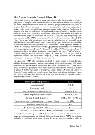 2.1. A Primeira Geração da Tecnologia Celular – 1G
Com grande impacto na sociedade, mais precisamente pelo fato inovador, a primeira
geração da tecnologia celular, também conhecida com o 1G, ocasionou uma revolução
nos meios de telecomunicações. Antes de a primeira geração ser concretizada, todos os
sistemas de telefonia e comunicação móvel eram centralizados, tinham capacidade de
tráfego muito baixa e principalmente possuíam custos muito elevados. Os sistemas de
primeira geração eram analógicos, utilizando modulação em freqüência, também muito
conhecida como FM (Frequency Modulation), onde eram transmitidos em sinais de
radiofreqüência (RF) a voz do usuário em faixas de UHF (Ultra High Frequency). Com
isto, nasceu o padrão AMPS (Advanced Mobile Phone System) desenvolvido pela Bell
Labs. Com o mercado prematuro e com poucos conhecimentos do potencial que o
AMPS teria, os Estados Unidos adotaram esta tecnologia que rapidamente se consolidou
no mercado, o Brasil adotou o padrão AMPS dos Estados Unidos, operando na faixa de
800 MHz e ocupando uma banda de 50 MHz, podendo ser divida entre duas operadoras,
também conhecidas como Banda A e Banda B. O padrão AMPS utiliza a tecnologia de
acesso múltiplo por divisão de freqüência, também conhecido como FDMA (Frequency
Division Multiple Access), utilizando largura de banda de 30 KHz por canal. É
importante ressaltar que cada banda ocupa 12,5 MHz, composta por 416 canais,
totalizando 21 canais de controle e 395 canais de voz.
Na tecnologia FDMA são permitidos um total de canais iguais à largura da faixa
dividida do canal. Juntando o padrão AMPS com o este modelo, temos 833 canais
disponíveis. O AMPS possui, no máximo, 832 canais, lembrando que 0 (zero) não é
usado e lembrando que alguns canais são designados para controle, portanto, o número
de canais de tráfego será igual ao Número de Canais menos o Número de Canais de
Controle.O modo padrão que o AMPS opera é de forma bidirecional (full duplex), com
um canal formado por duas freqüências, sendo elas, uma freqüência do enlace e outra
freqüência para reverso (retorno).

              Tecnologia de múltiplo acesso                         FDMA
                     Largura do canal                               30 KHz
                    Usuário por canal                                  1
           Faixa de freqüência do enlace direto                  869 - 894 MHz
           Faixa de freqüência do enlace reverso                 824 - 849 MHz
               Largura de banda disponível                   25 MHz (894 - 869 MHz)
 Espaçamento entre os canais de enlaces reversos e diretos          45 MHz
                Modulação do sinal de voz                             FM
             N° de canais (Controle e Tráfego)                        832
         Tabela 2.1 – As características do AMPS (José Umberto Sverzut, 2005)
É importante ressaltar que o FDMA é um método de acesso utilizado de forma
universal, também podendo ser utilizado de forma isolada, com o AMPS, ou de forma
unificada e combinada com outras formas de acesso, proporcionando a saída de



                                                                       Página 5 de 18
 