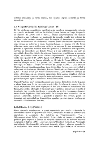 sistemas analógicos, de forma manual, para sistemas digitais operando de forma
automática.


2.2. A Segunda Geração da Tecnologia Celular – 2G
Devido a todas as conseqüências significativas de gargalos e na necessidade eminente
de expansão nos Estados Unidos e das Unificações dos sistemas na Europa, integrando
os métodos do AMPS com o FDMA, estudos concretizaram-se em técnicas
significantes, que resultaram no nascimento da segunda geração dos sistemas de
telefonia celular, também conhecido como Tecnologia 2G. O exemplo do lançamento
de uma nova versão de um determinado software, onde o seu fabricante apresenta aos
seus clientes as melhorias e novas funcionabilidades, os sistemas 2G não foram
diferentes, sendo desenvolvidos para melhorar os sistemas de seus antecessores. A
principal e significante melhoria nesta nova geração é o aumento de sua capacidade,
suprindo as necessidades dos Estados Unidos e a sua uniformização que supri as
necessidades Européias. Saindo dos sistemas Analógicos e possibilitando a tecnologia
digital, nos Estados Unidos foram criadas e implementadas 3 (três) novos padrões,
sendo eles o padrão IS-54 (AMPS digital ou D-AMPS), o padrão IS-136, conhecido
através da tecnologia de Acesso Múltiplo por Divisão de Tempo (TDMA – Time
Division Multiple Access) e o padrão IS-95, também muito conhecido através da
tecnologia de Acesso Múltiplo por Divisão de Código (CDMA – Code Division
Multiple Access), todas já operando de forma digital. Já na Europa, com a necessidade e
esforços de uniformização, foi criado o Sistema Globalizado para Comunicação Móvel
(GSM – Global System for Mobile communications). Com destacados esforços de
união, o GSM passou a ser o principal representante desta segunda geração da telefonia
celular, permitindo o aumento na produção de equipamentos, atraindo grandes empresas
para a fabricação e ingresso no mercado de telecomunicações.
O grande “pulo do gato” na segunda geração dos sistemas de telefonia celular é apenas
a adaptação do canal de voz para poder transferir bits de informações, ou seja, bits de
dados. O problema desta nova adaptação é o fato que as taxas de transmissões são
baixas, impedindo a adaptação de novos serviços ou expansão dos serviços existentes à
tecnologia. Um exemplo significante e empacador de serviço é o acesso à internet.
Outro detalhe importante é que cada padrão da tecnologia não é compatível com os
demais. Concluindo, melhorou a qualidade e expansão dos serviços, porém foi
impactada pela necessidade de disponibilizar aparelhos móveis à internet conforme as
demandas e crescimento do mercado.


2.2.1. O Padrão D-AMPS (IS-54)
Como destacado anteriormente, a grande necessidade para atender a demanda do
crescimento e elevar a capacidade das células, aumentando as áreas de cobertura das
operadoras, a Associação das Indústrias de Telecomunicações (TIA -
Telecommunications Industry Assiciation), órgão criador de normas e padrões de
produtos para empresas e centros de pesquisas credenciados no Instituto Nacional
Americano de Padrões (ANSI – American National Standards Institute), e a Associação
das Indústrias Eletrônicas (EIA - Electrônic Industries Alliance) adotaram o padrão IS-
54 na década de 1980, também conhecido como AMPS Digital ou D-AMPS, baseando-

                                                                        Página 6 de 18
 