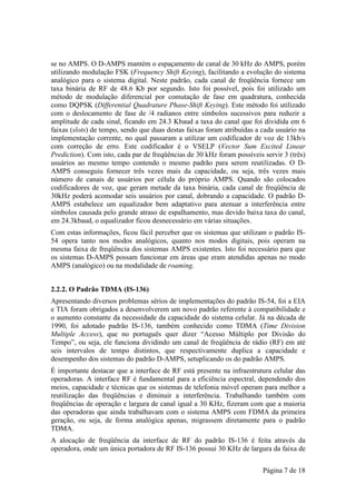 se no AMPS. O D-AMPS mantém o espaçamento de canal de 30 kHz do AMPS, porém
utilizando modulação FSK (Frequency Shift Keying), facilitando a evolução do sistema
analógico para o sistema digital. Neste padrão, cada canal de freqüência fornece um
taxa binária de RF de 48.6 Kb por segundo. Isto foi possível, pois foi utilizado um
método de modulação diferencial por comutação de fase em quadratura, conhecida
como DQPSK (Differential Quadrature Phase-Shift Keying). Este método foi utilizado
com o deslocamento de fase de /4 radianos entre símbolos sucessivos para reduzir a
amplitude de cada sinal, ficando em 24.3 Kbaud a taxa do canal que foi dividida em 6
faixas (slots) de tempo, sendo que duas destas faixas foram atribuídas a cada usuário na
implementação corrente, no qual passaram a utilizar um codificador de voz de 13kb/s
com correção de erro. Este codificador é o VSELP (Vector Sum Excited Linear
Prediction). Com isto, cada par de freqüências de 30 kHz foram possíveis servir 3 (três)
usuários ao mesmo tempo contendo o mesmo padrão para serem reutilizadas. O D-
AMPS conseguiu fornecer três vezes mais da capacidade, ou seja, três vezes mais
número de canais de usuários por célula do próprio AMPS. Quando são colocados
codificadores de voz, que geram metade da taxa binária, cada canal de freqüência de
30kHz poderá acomodar seis usuários por canal, dobrando a capacidade. O padrão D-
AMPS estabelece um equalizador bem adaptativo para atenuar a interferência entre
símbolos causada pelo grande atraso de espalhamento, mas devido baixa taxa do canal,
em 24.3kbaud, o equalizador ficou desnecessário em várias situações.
Com estas informações, ficou fácil perceber que os sistemas que utilizam o padrão IS-
54 opera tanto nos modos analógicos, quanto nos modos digitais, pois operam na
mesma faixa de freqüência dos sistemas AMPS existentes. Isto foi necessário para que
os sistemas D-AMPS possam funcionar em áreas que eram atendidas apenas no modo
AMPS (analógico) ou na modalidade de roaming.


2.2.2. O Padrão TDMA (IS-136)
Apresentando diversos problemas sérios de implementações do padrão IS-54, foi a EIA
e TIA foram obrigados a desenvolverem um novo padrão referente à compatibilidade e
o aumento constante da necessidade da capacidade do sistema celular. Já na década de
1990, foi adotado padrão IS-136, também conhecido como TDMA (Time Division
Multiple Access), que no português quer dizer “Acesso Múltiplo por Divisão do
Tempo”, ou seja, ele funciona dividindo um canal de freqüência de rádio (RF) em até
seis intervalos de tempo distintos, que respectivamente duplica a capacidade e
desempenho dos sistemas do padrão D-AMPS, setuplicando os do padrão AMPS.
É importante destacar que a interface de RF está presente na infraestrutura celular das
operadoras. A interface RF é fundamental para a eficiência espectral, dependendo dos
meios, capacidade e técnicas que os sistemas de telefonia móvel operam para melhor a
reutilização das freqüências e diminuir a interferência. Trabalhando também com
freqüências de operação e largura de canal igual a 30 KHz, fizeram com que a maioria
das operadoras que ainda trabalhavam com o sistema AMPS com FDMA da primeira
geração, ou seja, de forma analógica apenas, migrassem diretamente para o padrão
TDMA.
A alocação de freqüência da interface de RF do padrão IS-136 é feita através da
operadora, onde um única portadora de RF IS-136 possui 30 KHz de largura da faixa de


                                                                         Página 7 de 18
 