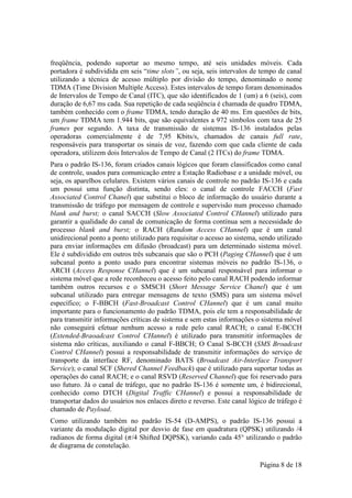 freqüência, podendo suportar ao mesmo tempo, até seis unidades móveis. Cada
portadora é subdividida em seis “time slots”, ou seja, seis intervalos de tempo de canal
utilizando a técnica de acesso múltiplo por divisão do tempo, denominado o nome
TDMA (Time Division Multiple Access). Estes intervalos de tempo foram denominados
de Intervalos de Tempo de Canal (ITC), que são identificados de 1 (um) a 6 (seis), com
duração de 6,67 ms cada. Sua repetição de cada seqüência é chamada de quadro TDMA,
também conhecido com o frame TDMA, tendo duração de 40 ms. Em questões de bits,
um frame TDMA tem 1.944 bits, que são equivalentes a 972 símbolos com taxa de 25
frames por segundo. A taxa de transmissão de sistemas IS-136 instalados pelas
operadoras comercialmente é de 7,95 Kbits/s, chamados de canais full rate,
responsáveis para transportar os sinais de voz, fazendo com que cada cliente de cada
operadora, utilizem dois Intervalos de Tempo de Canal (2 ITCs) do frame TDMA.
Para o padrão IS-136, foram criados canais lógicos que foram classificados como canal
de controle, usados para comunicação entre a Estação Radiobase e a unidade móvel, ou
seja, os aparelhos celulares. Existem vários canais de controle no padrão IS-136 e cada
um possui uma função distinta, sendo eles: o canal de controle FACCH (Fast
Associated Control Chanel) que substitui o bloco de informação do usuário durante a
transmissão de tráfego por mensagem de controle e supervisão num processo chamado
blank and burst; o canal SACCH (Slow Associated Control CHannel) utilizado para
garantir a qualidade do canal de comunicação de forma contínua sem a necessidade do
processo blank and burst; o RACH (Random Access CHannel) que é um canal
unidirecional ponto a ponto utilizado para requisitar o acesso ao sistema, sendo utilizado
para enviar informações em difusão (broadcast) para um determinado sistema móvel.
Ele é subdividido em outros três subcanais que são o PCH (Paging CHannel) que é um
subcanal ponto a ponto usado para encontrar sistemas móveis no padrão IS-136, o
ARCH (Access Response CHannel) que é um subcanal responsável para informar o
sistema móvel que a rede reconheceu o acesso feito pelo canal RACH podendo informar
também outros recursos e o SMSCH (Short Message Service Chanel) que é um
subcanal utilizado para entregar mensagens de texto (SMS) para um sistema móvel
específico; o F-BBCH (Fast-Broadcast Control CHannel) que é um canal muito
importante para o funcionamento do padrão TDMA, pois ele tem a responsabilidade de
para transmitir informações críticas de sistema e sem estas informações o sistema móvel
não conseguirá efetuar nenhum acesso a rede pelo canal RACH; o canal E-BCCH
(Extended-Braoadcast Control CHannel) é utilizado para transmitir informações de
sistema não críticas, auxiliando o canal F-BBCH; O Canal S-BCCH (SMS Broadcast
Control CHannel) possui a responsabilidade de transmitir informações do serviço de
transporte da interface RF, denominado BATS (Broadcast Air-Interface Transport
Service); o canal SCF (Shered Channel Feedback) que é utilizado para suportar todas as
operações do canal RACH; e o canal RSVD (Reserved Channel) que foi reservado para
uso futuro. Já o canal de tráfego, que no padrão IS-136 é somente um, é bidirecional,
conhecido como DTCH (Digital Traffic CHannel) e possui a responsabilidade de
transportar dados do usuários nos enlaces direto e reverso. Este canal lógico de tráfego é
chamado de Payload.
Como utilizando também no padrão IS-54 (D-AMPS), o padrão IS-136 possui a
variante da modulação digital por desvio de fase em quadratura (QPSK) utilizando /4
radianos de forma digital ( /4 Shifted DQPSK), variando cada 45° utilizando o padrão
de diagrama de constelação.

                                                                          Página 8 de 18
 