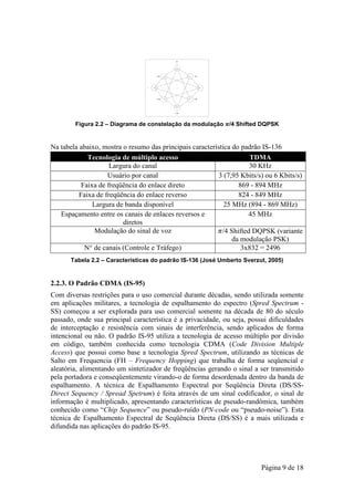 Figura 2.2 – Diagrama de constelação da modulação /4 Shifted DQPSK


Na tabela abaixo, mostra o resumo das principais característica do padrão IS-136
             Tecnologia de múltiplo acesso                            TDMA
                     Largura do canal                                 30 KHz
                    Usuário por canal                      3 (7,95 Kbits/s) ou 6 Kbits/s)
           Faixa de freqüência do enlace direto                   869 - 894 MHz
          Faixa de freqüência do enlace reverso                   824 - 849 MHz
               Largura de banda disponível                   25 MHz (894 - 869 MHz)
   Espaçamento entre os canais de enlaces reversos e                 45 MHz
                         diretos
                Modulação do sinal de voz                   /4 Shifted DQPSK (variante
                                                                da modulação PSK)
            N° de canais (Controle e Tráfego)                      3x832 = 2496
       Tabela 2.2 – Características do padrão IS-136 (José Umberto Sverzut, 2005)


2.2.3. O Padrão CDMA (IS-95)
Com diversas restrições para o uso comercial durante décadas, sendo utilizada somente
em aplicações militares, a tecnologia de espalhamento do espectro (Spred Spectrum -
SS) começou a ser explorada para uso comercial somente na década de 80 do século
passado, onde sua principal característica é a privacidade, ou seja, possui dificuldades
de interceptação e resistência com sinais de interferência, sendo aplicados de forma
intencional ou não. O padrão IS-95 utiliza a tecnologia de acesso múltiplo por divisão
em código, também conhecida como tecnologia CDMA (Code Division Multiple
Access) que possui como base a tecnologia Spred Spectrum, utilizando as técnicas de
Salto em Frequencia (FH – Frequency Hopping) que trabalha de forma seqüencial e
aleatória, alimentando um sintetizador de freqüências gerando o sinal a ser transmitido
pela portadora e conseqüentemente virando-o de forma desordenada dentro da banda de
espalhamento. A técnica de Espalhamento Espectral por Seqüência Direta (DS/SS-
Direct Sequency / Spread Spetrum) é feita através de um sinal codificador, o sinal de
informação é multiplicado, apresentando características de pseudo-randômica, também
conhecido como “Chip Sequence” ou pseudo-ruído (PN-code ou “pseudo-noise”). Esta
técnica de Espalhamento Espectral de Seqüência Direta (DS/SS) é a mais utilizada e
difundida nas aplicações do padrão IS-95.




                                                                          Página 9 de 18
 