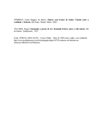 NÓBREGA, Lyéde Ruggero de Barros. Educar com Contos de Fadas: Vinculo entre a
realidade e fantasia. São Paulo: Mundo Mirim, 2009.
VILLARDI, Raquel. Ensinando a gostar de ler: formando leitores para a vida inteira. Rio
de Janeiro: Qualitymark, 1997.
Fonte: PORTAL EDUCAÇÃO - Cursos Online : Mais de 1000 cursos online com certificado
http://www.portaleducacao.com.br/pedagogia/artigos/56729/contacao-de-historias-na-
educacao-infantil#ixzz3fmkpzieu.
 