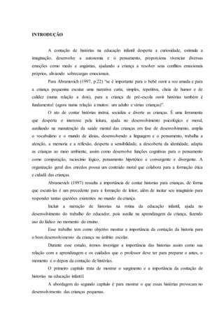 INTRODUÇÃO
A contação de histórias na educação infantil desperta a curiosidade, estimula a
imaginação, desenvolve a autonomia e o pensamento, proporciona vivenciar diversas
emoções como medo e angústias, ajudando a criança a resolver seus conflitos emocionais
próprios, aliviando sobrecargas emocionais.
Para Abramovich (1997, p.22) “se é importante para o bebê ouvir a voz amada e para
a criança pequenina escutar uma narrativa curta, simples, repetitiva, cheia de humor e de
calidez (numa relação a dois), para a criança de pré-escola ouvir histórias também é
fundamental (agora numa relação a muitos: um adulto e várias crianças)”.
O ato de contar histórias instrui, socializa e diverte as crianças. É uma ferramenta
que desperta o interesse pela leitura, ajuda no desenvolvimento psicológico e moral,
auxiliando na manutenção da saúde mental das crianças em fase de desenvolvimento, amplia
o vocabulário e o mundo de ideias, desenvolvendo a linguagem e o pensamento, trabalha a
atenção, a memoria e a reflexão, desperta a sensibilidade, a descoberta da identidade, adapta
as crianças ao meio ambiente, assim como desenvolve funções cognitivas para o pensamento
como comparação, raciocínio lógico, pensamento hipotético e convergente e divergente. A
organização geral dos enredos possui um conteúdo moral que colabora para a formação ética
e cidadã das crianças.
Abramovich (1997) ressalta a importância de contar historias para crianças, de forma
que escutá-las é um precedente para a formação de leitor, além de incitar seu imaginário para
responder tantas questões existentes no mundo da criança.
Incluir a narração de historias na rotina da educação infantil, ajuda no
desenvolvimento do trabalho do educador, pois auxilia na aprendizagem da criança, fazendo
uso do lúdico no momento do ensino.
Esse trabalho tem como objetivo mostrar a importância da contação da historia para
o bom desenvolvimento da criança no âmbito escolar.
Durante esse estudo, iremos investigar a importância das historias assim como sua
relação com a aprendizagem e os cuidados que o professor deve ter para preparar o antes, o
momento e o depois da contação de histórias.
O primeiro capítulo trata de mostrar o surgimento e a importância da contação de
historias na educação infantil.
A abordagem do segundo capítulo é para mostrar o que essas histórias provocam no
desenvolvimento das crianças pequenas.
 