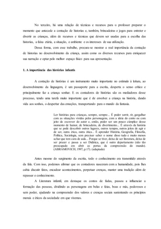 No terceiro, há uma relação de técnicas e recursos para o professor preparar o
momento que antecede a contação de historias e, também, brincadeiras e jogos para entreter e
divertir as crianças, além de recursos e técnicas que devem ser usadas para a escolha das
historias, a faixa etária, a situação, o ambiente e os interesses de sua utilização.
Dessa forma, com esse trabalho, procura-se mostrar a real importância da contação
de historias no desenvolvimento da criança, assim como os diversos recursos para enriquecer
sua narração e optar pelo melhor espaço físico para sua apresentação.
1. A importância das histórias infantis
A contação de histórias é um instrumento muito importante no estímulo à leitura, ao
desenvolvimento da linguagem, é um passaporte para a escrita, desperta o senso crítico e
principalmente faz a criança sonhar. E os contadores de histórias são os mediadores desse
processo, tendo uma tarefa muito importante que é de envolver a criança na história, dando
vida aos sonhos, o despertar das emoções, transportando para o mundo da fantasia.
Ler histórias para crianças, sempre, sempre... É poder sorrir, rir, gargalhar
com as situações vividas pelos personagens, com a ideia do conto ou com
jeito de escrever do autor e, então, poder ser um pouco cúmplice desse
momento de humor, de brincadeira, de divertimento... É através da história
que se pode descobrir outros lugares, outros tempos, outros jeitos de agir e
de ser, outra ética, outra ótica... É aprender História, Geografia, Filosofia,
Política, Sociologia, sem precisar saber o nome disso tudo e muito menos
achar que tem cara de aula... Porque se tiver, deixa de ser literatura, deixa de
ser prazer e passa a ser Didática, que é outro departamento (não tão
preocupado em abrir as portas da compreensão do mundo).
(ABRAMOVICH, 1997, p.17). (adaptado)
Antes mesmo do surgimento da escrita, todo o conhecimento era transmitido através
da fala. Com isso, podemos afirmar que os contadores nasceram com a humanidade, pois lhes
cabia discutir fatos, encadear acontecimentos, perpetuar crenças, manter uma tradição além de
repassar o conhecimento.
A Literatura infantil, em destaque os contos de fadas, passou a influenciar a
formação das pessoas, dividindo as personagens em belas e feias, boas e más, poderosos e
sem poder, ajudando na compreensão dos valores e crenças sociais sustentando os princípios
morais e éticos da sociedade em que vivemos.
 